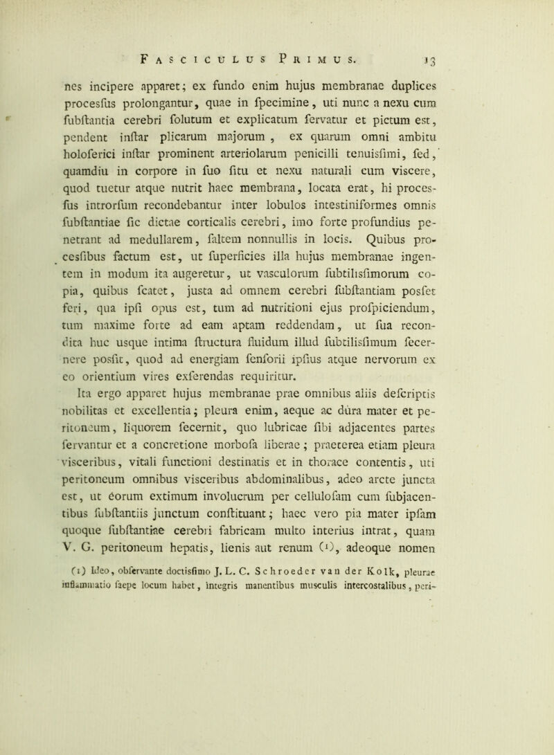 nes incipere apparet; ex fundo enim hujus membranae duplices procesfus prolongantur, quae in fpecimine, uti nunc a nexu cum fubftantia cerebri folutum et explicatum fervatur et pictum est, pendent indar plicarum majorum , ex quarum omni ambitu holoferici indar prominent arteriolarum penicilli tenuisfimi, fed,’ quamdiu in corpore in fuo fitu et nexu naturali cum viscere, quod tuetur atque nutrit haec membrana, locata erat, hi proces- fus introrfum recondebantur inter lobulos intestiniformes omnis fubdantiae fic dictae corticalis cerebri, imo forte profundius pe- netrant ad medullarem, faltem nonnullis in locis. Quibus pro- cesfibus factum est, ut fuperficies illa hujus membranae ingen- tem in modum ita augeretur, ut vasculorum fubtilisfimorum co- pia, quibus fcatet, justa ad omnem cerebri fubdantiam posfet ferj, qua ipfi opus est, tum ad nutritioni ejus profpiciendum, tum maxime forte ad eam aptam reddendam, ut fua recon- dita huc usque intima dmetura duidura illud fubtilisfimum fecer- nere posfit, quod ad energiam fenforii ipfius atque nervorum ex eo orientium vires exferendas requiritur. Ita ergo apparet hujus membranae prae omnibus aliis deferiptis nobilitas et excellentia; pleura enim, aeque ac dura mater et pe- ritoneum, liquorem fecernit, quo lubricae fibi adjacentes partes fervantur et a concretione morbofa liberae; praeterea etiam pleura visceribus, vitali functioni destinatis et in thorace contentis, uti peritoneum omnibus visceribus abdominalibus, adeo arcte juncta est, ut eorum extimum involucrum per cellulofam cum fubjacen- tibus fubllantiis junctum conftituant; haec vero pia mater ipfam quoque fubdantiae cerebii fabricam multo interius intrat, quam V. G. peritoneum hepatis, lienis aut renum (O, adeoque nomen (i) ItJeo, obfervante dociisfinio J. L. C. Schroeder van der Kolk, pleurae inQamiuatio faepe locum habet, integris manentibus musculis intercostalibus, peri-