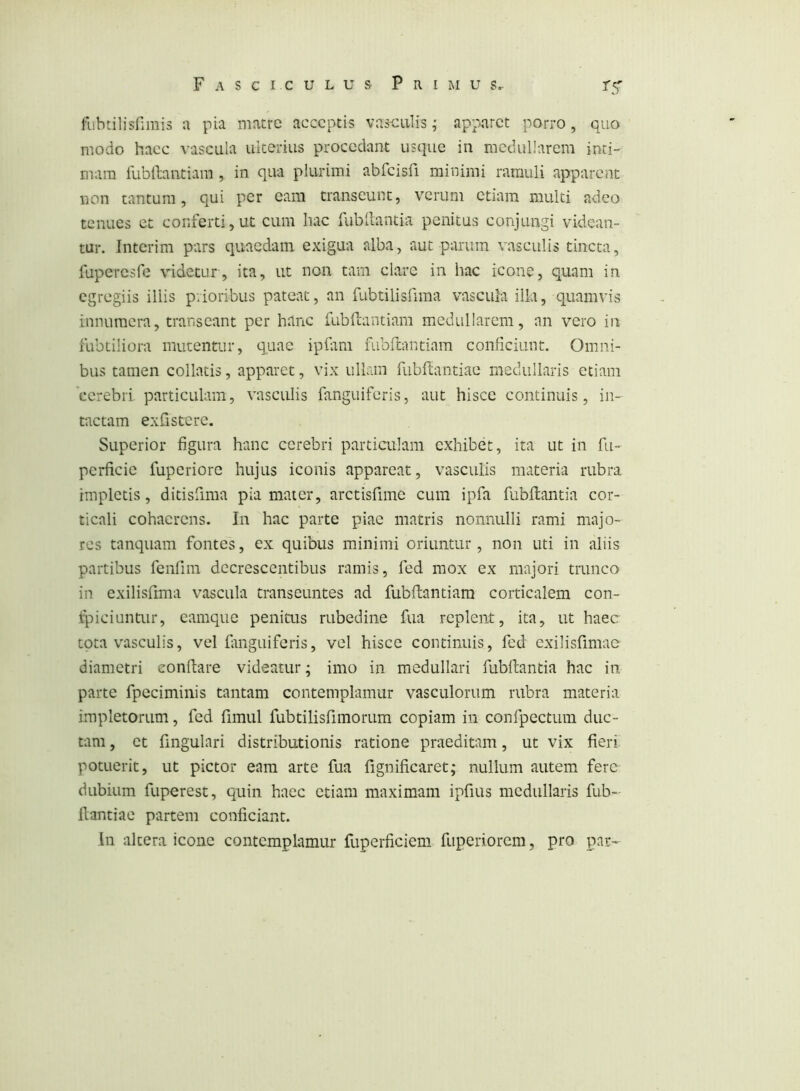 fubtilisnmis a pia matre acceptis vasculis; apparet porro, quo modo haec vascula uiterius procedant usque in medullarem inti- mam fublbiitiam , in qua plurimi abfcisfi minimi ramuli apparent non tantum, qui per eam transeunt, verum etiam multi adeo tenues et conferti, ut cum hac fubllantia penitus conjungi videan- tur. Interim pars quaedam exigua alba, aut parum vasculis tincta, fupercsfe videtur, ita, ut non tam clare in hac icone, quam in egregiis illis prioribus pateat, an fubtilislima vascula ilia, quamvis innumera, transeant per hanc fubfi;antiam medullarem, an vero in fubtiliora mutentur, quae ipfim fiibnantiam conficiunt. Omni- bus tamen collntis, apparet, vix ullain fubftantiae medullaris etiam cerebri particulam, vasculis fanguiferis, aut hisce continuis, in- tactam exfistcrc. Superior figura hanc cerebri partiailam exhibet, ita ut in fu- pcrficie fuperiore hujus iconis appareat, vasculis materia rubra impletis, ditisfima pia mater, arctisfime cum ipfa fubllantia cor- ticali cohaerens. In hac parte piae matris nonnulli rami majo- res tanquam fontes, ex quibus minimi oriuntur , non uti in aliis partibus fenfim decrescentibus ramis, fed mox ex majori trunco in exilisfima vascula transeuntes ad fubflantiam corticalem con- ipiciuntur, camque peniais rubedine fua replent, ita, ut haec tota vasculis, vel fmguiferis, vel hisce continuis, fed cxilisfimac diametri conflare videatur; imo in medullari fubllantia hac in parte fpcciminis tantam contemplamur vasculorum rubra materia impletorum, fed fimul fubtilisfimorum copiam in confpectum duc- tam , et fingulari distributionis ratione praeditam, ut vix fieri potuerit, ut pictor eam arte fua fignificaret; nullum autem fere dubium fuperest, quin haec etiam maximam ipfius medullaris fub- flantiae partem conficiant. In altera icone contemplamur fuperficiem fuperiorem, pro par-*-