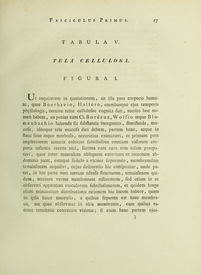 TABULA V. TELA CELLULOSA, FIGURA I. ■Ut inquirerem in quaestionem, an illa pars corporis huma- ni , quae Boerhavio, Hallero, omnibusque ejus temporis phyfiologis, nomine telae cellulofae cognita fuit, merito hoc no- men habeat, an potius cum Cl. Bordeux,Wolfio atque B 1 u- menbachio habenda fit fubftantia inorganica, femifluida, mu- cofa, ideoque tela mucofa dici debeat, partem hanc, aeque in ftatu fino atque morbofo, accuratius examinavi, et primum post impletionem materia colorata fubtilisfima omnium vaforum cor- poris infantis recens nati, fumma cum cura eam telam praepa- ravi , quae inter musculum obliquum externum et internum ab- dominis jacet, eamque fedulo a vicinis feparando, membranulam tcnuisfimam acquifivi, cujus delineatio hic confpicitur, unde pa- tet , in hac parte non tantum adesfe ftructuram, tenuisfimam qui- dem , attamen veram membranam referentem, fed etiam in ea obfervari apparatum vasculorum fubtilisfimorum, et quidem longe aliam minimorum distributionis rationem hic locum habere, quam in ipfis hisce musculis, a quibus feparata est haec membra- na, aut quae obfervatur in aliis membranis, cum quibus ra- tione tenuitatis convenire videtur; fi enim hanc partem ejus-