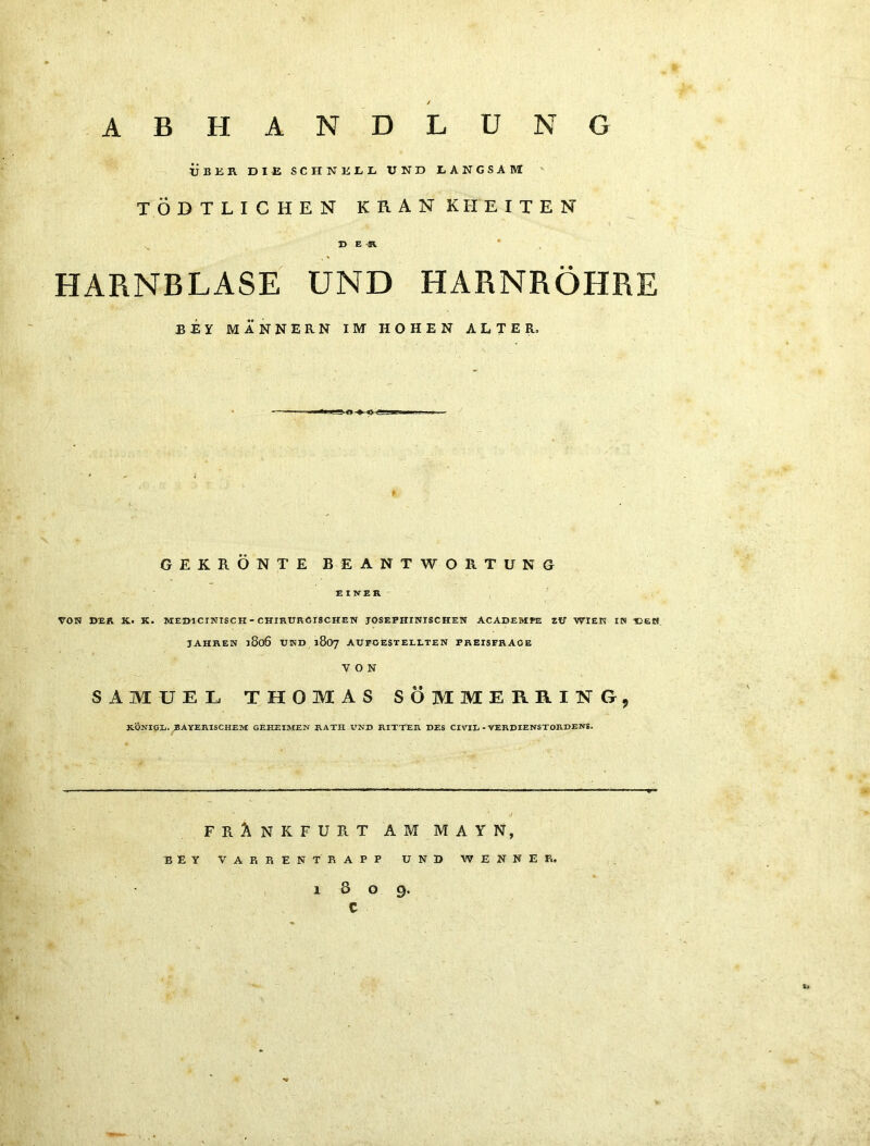 ABHANDLUNG übkr die schneel und langsam ' TÖDTLICHEN KRANKHEITEN ^ D E -JR. HARNBLASE UND HARNRÖHRE BEY MÄNNERN IM HOHEN ALTER, GEKRÖNTE BEANTWORTUNG EINER VON »ER K. K. MEmCINISCH-CHIRÜROrSCHEN JOSEPHINISCHEN ACADEMPE ZIT WIEK IN VjEH JAHREN j8o6 und 1807 AUFOESTELETEN PREISFRAGE VON SAMUEL THOMAS SÖMMERRING, XÖNIGI,. BAYERISCHEM GEHEIMEN RATH UND RITTER DES CIVIL - VERDIENSTORDENS. FRANKFURT AM MAYN, BEY VA KREN TRAPP UND WENNEF., 1809. c