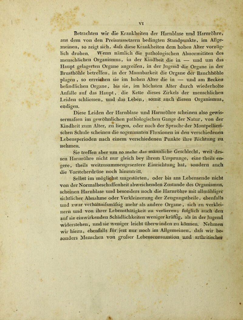 Beti'aeilten wir die Kranklieiten der Harnblase und Harm'ölire, aus dem von den Preisaussetzern bedingten Standpunkte, im Allge- meinen, so zeigt sich, dafs diese Krankheiten dem hohen Alter vorzüg- lich drohen. Wenn nämlich die pathologischen Abnormitäten des menschlichen Organismus, in der Kindheit die in — und um das - Haupt gelagerten Organe angreifen, in der Jugend die Organe in der Brusthöhle betreffen, in der Mannbarkeit die Organe der Bauchhöhle plagen , so erreiehen sie im hohen Alter die in — und am Becken befindlichen Organe, bis sie, im höchsten Alter durch wiederholte Anfälle auf das Haupt, . die Kette dieses Zirkels der menschlichen Leiden schliessen, und das Leben, somit auch diesen Organismus, endigen. Diese Leiden der Harnblase und Harnröhre scheinen also gewis- sermafsen im gewöhnlichen pathologischen Gange der Natur, von der Kindheit zum Alter, zu liegen, oder nach der Sprache der hlontpellieri- schen Schule scheinen die sogenannten Fluxionen in den verschiedenen Lebensperioden nach einem verschiedenen Punkte ihre Richtung zu nehmen. Sie treffen aber um so mehr das männliche Geschlecht, weil'des- sen Harnröhre nicht nur gleich bey ihrem Ursprünge, eine theils en- gere, theils weitzusammengeseztere Einrichtung hat, sondern auch die Vorsteherdrüse noch hinzutritt. Selbst im möglichst ungestörten, oder bis ans Lebensende nicht von der Normalbeschaffenheit abweichenden Zustande des Organismus, scheinen Harnblase und besonders noch die Harnröhre mit allmähliger sichtlicher Abnalune oder Verkleinerung der Zeugungstheile, ebenfalls und zwar verhältnifsmäfsig mehr als andere Organe , sich zu verklei- nern und von ihrer Lebensthätigkeit zu verlieren 5 folglich auch den auf sie einwirkenden Schädlichkeiten weniger kräftig, als in der Jugend widerstehen, und sie weniger leicht überwinden zu kömien. Nehmen wir hiezu, ebenfalls für jezt nur noch im Allgemeinen, dafs wir be- sonders Menschen von grofser Lebensconsumtion und arthritischer