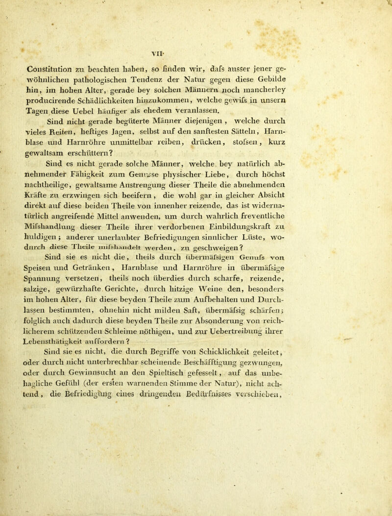 VII- Constitution zu beachten haben, so finden wir, dafs ausser jener ge- wöhnlichen pathologischen Tendenz der Natur gegen diese Gebilde hin, im hohen Alter, gerade bey solchen Männern noch mancherley producirende Schädlichkeiten hinzukommen, welche gewifs in unsern Tagen diese Uebel häufiger als ehedem veranlassen. Sind nicht gerade begüterte Männer diejenigen , welche durch vieles Reiten, heftiges Jagen, selbst auf den sanftesten Sätteln, Harn- blase und Harnröhre unmittelbar reiben, drücken, stofsen, kurz gewaltsam erschüttern? Sind es nicht gerade solche Männer, welche bey natürlich ab- nehmendef Fähigkeit zum Gemässe physischer Liebe, durch höchst nachtheilige, gewaltsame Anstrengung dieser Theile die abnehmenden Kräfte zu erzwingen sich beeifern , die wohl gar in gleicher Absicht direkt auf diese beiden Theile von innenher reizende, das ist widerna- türlich angreifende Mittel anwenden, um durch wahrlich freventliche Mifshandlung dieser Theile ihrer verdorbenen Einbildungskraft zu huldigen; anderer unerlaubter Befriedigungen sinnlicher Lüste, wo- durch diese Theile milshandelt werden, zu geschweigen? Sind sie es nicht die, theils durch übermäfsigeii Genufs von Speisen und Getränken, Harnblase und Harnröhre in überinäfsige Spannung versetzen, theils noch überdies durch scharfe, reizende, salzige, gewürzhafte Gerichte, durch hitzige Weine den, besonders im hohen Alter, für diese beyden Theile zum Aufbehalten und Durch- lässen bestimmten, ohnehin nicht milden Saft, übermäfsig schärfen; folglich auch dadurch diese beyden Theile zur Absonderung von reich- licherem schützenden Schleime nöthigen, und zur Uebertreibung ihrer Lebensthätigkeit auffordern ? Sind sie es nicht, die durch Begriffe von Schicklichkeit geleitet, oder durch nicht unterbrechbar scheinende Beschafftigung gezAVuno^en, oder durch GeAvinnsucht an den Spieltisch gefesselt, auf das unbe- hagliche Gefühl (der ersten Avarnenden Stimme der Natur), nicht ach- tend, die Befriedigüng eines dringenden Bedüifrnsses verschieben,