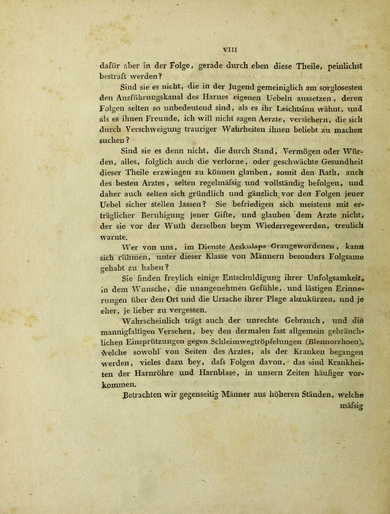 daftir aber in der Folge, gerade durch «ben diese Tlieile, peinliclist bestraft werden? . Sind sie es nicht, die in der Jugend gemeiniglich am sorglosesten den Ausfüliriingskanal des Harnes eigenen Uebeln aussetzen, deren Folgen selten so unbedeutend sind, als es ihr Leichtsinn wähnt, und als es ihnen Freunde, ich will nicht sagen Aerzte, versichern, die sich durch Verschweigung trauriger Wahrheiten ihnen beliebt zu machen suchen? Sind sie es denn nicht, die durch Stand, Vermögen oder Wür- den, alles, folglich auch die verlorne, oder geschwächte Gesundheit dieser Theile erzwingen zu können glauben, somit den Rath, auch des besten Arztes , selten regelmäfsig und vollständig befolgen, und daher auch selten sich gründlich und gänzlich vor den Folgen jener Uebel sicher stellen lassen? Sie befriedigen sich meistens mit er- träglicher Beruhigung jener Gifte, und glauben ‘dem Arzte nicht, der sie vor der Wuth derselben beym Wiederregewerden, treulich warnte. W’er von uns, im Dienste Aeskulaps Gi-augewordenen , kann sich rühmen, unter dieser Klasse von Männern besonders Folgsame celiabt zu haben? Sie finden freylich einige Entschuldigung ihrer Unfolgsamkeit, in dem Wunsche, die unangenehmen Gefühle,, und lästigen Erinne- rungen über den Ort und die Ursache ihrer Plage abzukürzen, und je eher, je lieber zu vergessen. Wahrscheinlich trägt auch der Unrechte Gebrauch, und die mannigfaltigen Versehen, bey den dermalen fast allgemein gebräuch- lichen Einsprützungen gegen Schleimwegtröpfelungen (Blennorrhoen), vvelche sowohl’ von Seiten des Arztes, als der Kranken begangen werden, vieles dazu bey, dafs Folgen davon, das sind Krankhei- ten d^ Harnröhre und Harnblase, in unseni Zeiten häufiger Vor- kommen. Betrachten wir gegenseitig Männer aus höheren Ständen, welche mäfsig