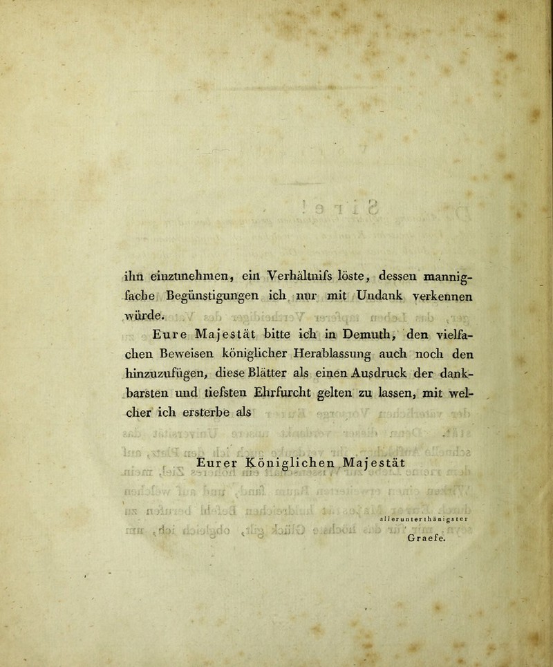 ihn einztinehnien, ein Verhältnis löste, dessen mannig- fache Begünstigungen ich nur mit Undank verkennen würde. Eure Majestät bitte ich in Demuth, den vielfa- chen Beweisen königlicher Herablassung auch noch den hinzuzufügen, diese Blätter als einen Ausdruck der dank- barsten und tiefsten Ehrfurcht gelten zu lassen, mit wel- cher ich ersterbe als Eurer Königlichen Majestät ü' i; ; 1.« f ,* j. . - j j : i'UiifT >:• ' 5 ' .. / ' , , es n /.;; <! j ; /i / :*-iL .1 ■ :\t ; • .. j. - n alierunterthänigster »•' • • 1 » jt r «rr\ 1 ,. , ~ Graefe.