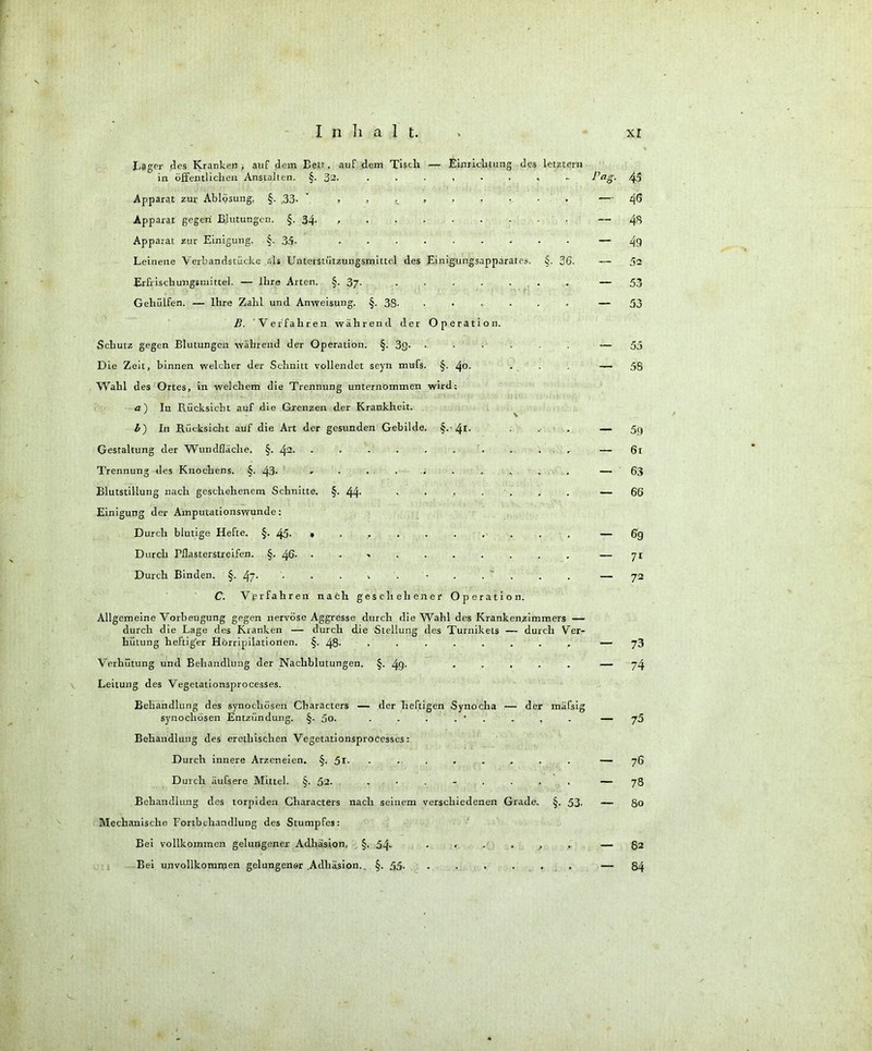 Eager des Kranken, auf dem Bett, auf dem Tisch — Einrichtung des letztem in öffentlichen Anstalten. §. 32. Apparat zur Ablösung. §. 33- ' Apparat gegen Blutungen. §.34 Apparat zur Einigung. §. 3.5- ......... Leinene Verbandstücke als Unterstützungsmittel des Einigungsapparates. §. 36. Erfrischungsmittel. — Ihre Arten. §. 37. ....... Gehiilfen. — Ihre Zahl und Anweisung. §. 38- ....... B. Verfahren während der Operation. Schutz gegen Blutungen während der Operation. §. 3g- • • . Die Zeit, binnen welcher der Schnitt vollendet seyn mufs. §. 40. Wahl des Ortes, in welchem die Trennung unternommen wird; a) In Rücksicht auf die Grenzen der Krankheit. ' \ b) In Rücksicht auf die Art der gesunden Gebilde. §.'4I- Gestaltung der Wundfläche. §. 42. - • • • • . Trennung des Knochens. §. 43- Blutstillung nach geschehenem Schnitte. §. 44- ....... Einigung der Amputationswunde: Durch blutige Hefte. §. 45- .......... Durch Tflasterstreifen. §. 46- .......... Durch Binden. §. 47. • • • 1 • . . C. Verfahren nach geschehener Operation. Allgemeine Vorbeugung gegen nervöse Aggresse durch die Wahl des Krankenzimmers — durch die Lage des Kranken — durch die Stellung des Turnikets — durch Ver- hütung heftig'er Hörripilationen. §. 48- ........ Verhütung und Behandlung der Nachblutungen. §. 49- ..... Leitung des Vegetationsprocesses. Behandlung des synochösen Characters — der heftigen Synocha — der mäfsig synochösen Entzündung. §. 5o. . . . . ' . . , Behandlung des eretliischen Vegetationsprocesses: Durch innere Arzeneien. §. 5i- ........ Durch äufsere Mittel. §. 52. ........ Behandlung des torpiden Characters nach seinem verschiedenen Grade. §. 53- Mechanische Fortbchandlung des Stumpfes: Bei vollkommen gelungener Adhäsion. §. 54- ...... Bei unvollkommen gelungener Adhäsion. §. 55- ...... l’ag. 4-5 — 40 — 43 — 49 — 52 — 53 — 53 03 58 59 61 63 66 09 71 72 — 73 — 74 — 75 — 76 — 78 — 80 — 82 — 84