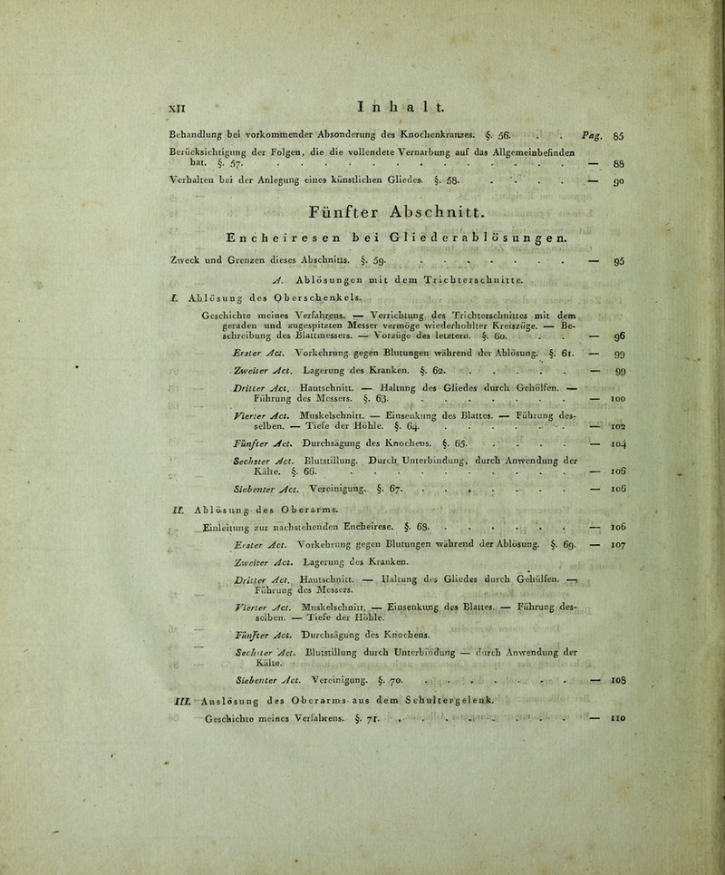 Behandlung bei vorkommender Absonderung des Knochenkranzes. §. ßß- . . Pa Berücksichtigung der Folgen, die die vollendete Vernarbung auf das Allgemeinbefinden hat. §-57- 1 ..... - Verhalten bei der Anlegung eines künstlichen Gliedes. §. 58- . . . — Fünfter Abschnitt. Encheiresen bei Gliederablösungen. Zweck und Grenzen dieses Abschnitts. §. 59- ....... — A. Ablösungen mit dem Trichterschnitte. I. Ablösung des Oberschenkels. Geschichte meines Verfahrens. — Verrichtung des Trichterschnittes mit dem geraden und zugespitzten Messer vermöge wiederholilter Kreiszüge. — Be- schreibung des Blattmessers. — Vorzüge des letztem. §. 60. . . - Erster Act. Vorkehrung gegen Blutungen wahrend der Ablösung. §. 6r. — Zweiter Act. Lagerung des Kranken. §. 62. ..... Dritter Act. Hautschnitt. — Haltung des Gliedes durch Gcmilfen. — Führung des Messers. §. 63- ....... Vierter Act. Muskelschnitt. — Einsenkung des Blattes. — Führung des- selben. — Tiefe der Höhle. §. 64. • • • • - . Fünfter Act. Durchsägung des Knochens. §. 65- Sechster Act. Blutstillung. Durch Unterbindung, durch Anwendung der Kälte. §. 6G. Siebenter Act. Vereinigung. §. 67. ...... II. Ablö-sung des Oberarms. Einleitung zur nachstehenden Encheirese. §'. 68- E/stcr Act. Vorkehrung gegen Blutungen während der Ablösung. §. 69. Zweiter Act. Lagerung des Kranken. Dritter Act. Hautschnitt. — Haltung des Gliedes durch Gehülfen. —, Führung des Messers. Vierter Act. Muskelschnitr, — Eiusenkung des Blattes. — Führung des- selben. — Tiefe der Höhle. Fünfter Act. Durchsägung des Knochens. Sechster Act. Blutstillung durch Unterbindung — durch Anwendung der Külte. Siebenter Act. Vereinigung. §. 70. ........ III. Auslösung des Oberarms aus dem S chultergelenk. Geschichte meines Verfahrens. §. yx. g. 85 - 88 - 9« 95 96 99 99 xoo 102 IO.) 105 106 106 107 108 110