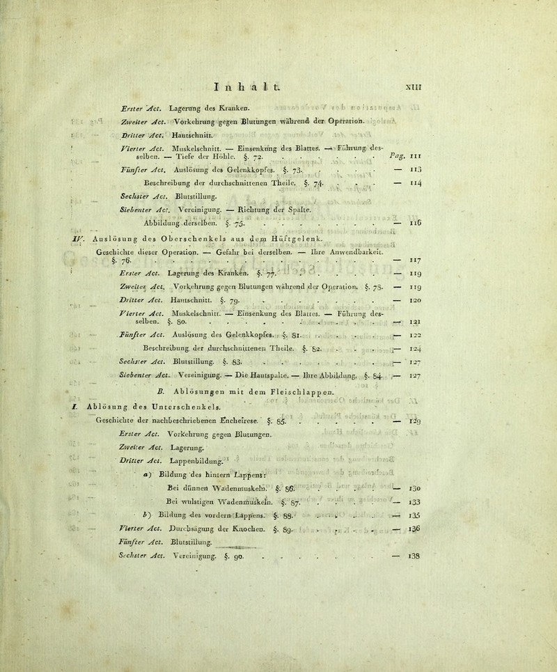 iv. \ -i Erster 'Act. Lagerung des Kranken. 1 Zweiter Act. Vorkehrung gegen Blutungen wahrend der Operation. Dritter Act. Hautschnitt. Vierter Act. Muskelschnitt. — Einsenkung des Blatt'es. —i Führung, des- selben. — Tiefe der Höhle. §. 72. ...... Fünfter Act. Auslösung des Gelenkkopfes. §. 73- .... Beschreibung der durchschnittenen Theile. §. 74. Sechster Act. Blutstillung. Siebenter Act. Vereinigung. -— Richtung der Spalte. Abbildung derselben. §. -73. ....... Auslösung des Oberschenkels aus dem Hüftgelenk. Geschichte dieser Operation. — Gefahr bei derselben. — Ihre Anwendbarkeit. §-7Ö- . Erster Act. Lagerung des Kranken. §. 77. ..... Zweiter Act. Vorkehrung gegen Blutungen während der Operation. §. 78- Dritter Act. Hautschnitt. 5. 70. ....... Vierter Act. Muskelschnitt. — Einsenkung des Blattes. — Führung des- selben. §. ßo. .......... Fünfter Act. Auslösung des Gelenkkopfes. §. gl. .... Beschreibung der durchschnittenen Theile. §. 82. Sechster Act. Blutstillung. §. 83- ....... Siebenter Act.. Vereinigung. — Die Hautspalte. — Ihre Abbildung. §. 84- B. Ablösungen mit dem Fleischlappen. Ablösung des Unterschenkels. Geschichte der nachbeschriebenen Knchelrese. §. 85- . Erster Act. Vorkehrung gegen Blutungen. Zweiter Act. Lagerung. Dritter Act. Lappenbildung. a) Bildung des hintern Lappens: Bei dünnen Wadenmuskeln. 5'. 86- Bei wulstigen Wadenmuskeln. §. 87 b~) Bildung des vordem Lappens. §. 88- . ■ v Vierter Act. Durchsägung der Knochen. §. 89. .... Fünfter Act. Blutstillung. - --»v 1 i _ Sechster Act. Vereinigung. §. go. ....... Pag is>0 nr n3 114 116 117 119 119 120 121 122 124 127 127 1-9 i3o i33 i3/> 136 i38