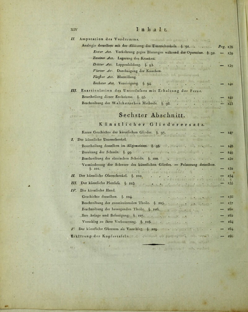 II. Amputation des Vorderarms. Analogie derselben mit der Ablösung des Unterschenkels. §. 91. . Erster Act. Vorkehrung gegen Blutungen während der Operation. §. 93. Zweiter Act. Lagerung des Kranken. Dritter Act. Lappenbildung. §. g3_ ....... Vierter Act. Durchsägung der Knochen. Fünfter Act. Blutstillung. Sechster Act. Vereinigung. §. g4- . . . , . III. Exarticulation des Unterfufses mit Erhaltung der Ferse. Beurtheilung dieser Encheirese. §. gß. ........ Beschreibung der Walthersehen Methode. §. g§. . . . . ' Pag. 138 — 139 — i3g — 140 — 142 — .43 Sechster Abschnitt. Künstlicher Gliederersatz. Kurze Geschichte der künstlichen Glieder. §. 97, ..... J. D er künstliche Unterschenkel. Beurtheilung desselben im Allgemeinen. §. gß. ...... Bereitung der Schaale. §-99- < . ... . Beschreibung der elastischen Scheide. §. 100. ...... Verminderung der Schwere des künstlichen Gliedes. — Polsterung desselben. §. 101. ,:t ; . .j 1. t i ■); ; r ■ j jt.; . 0; i : : vi f J. iy II. Der künstliche Oberschenkel. §. 102. ....... * III. Der künstliche Plattfufs. §. xo3- * » .r IV. Die künstliche Hand. Geschichte derselben. §. ro4- • • ........ Beschreibung der constituirenden Tlieile. §. roo. ...... Beschreibung der bewegenden Th eile, §. 106. . . . Ihre Anlage und Befestigung. §. 107. ........ Vorschlag zu ihrer Verbesserung. §. 108- ....... V. Der künstliche Oberarm als Vorschlag. §. 10g. . . ... Erklärung- der Kupfertafeln. . . . . . . • f , ■- .-.-A. . »F.i ' ^ • .. •>. — 147 — x48 — i49 — ißo — 1.52 — i54 vi Ä s — i5ö — i5G — 157 — 1G0 — 162 — 164 — 1G4 — 1G6