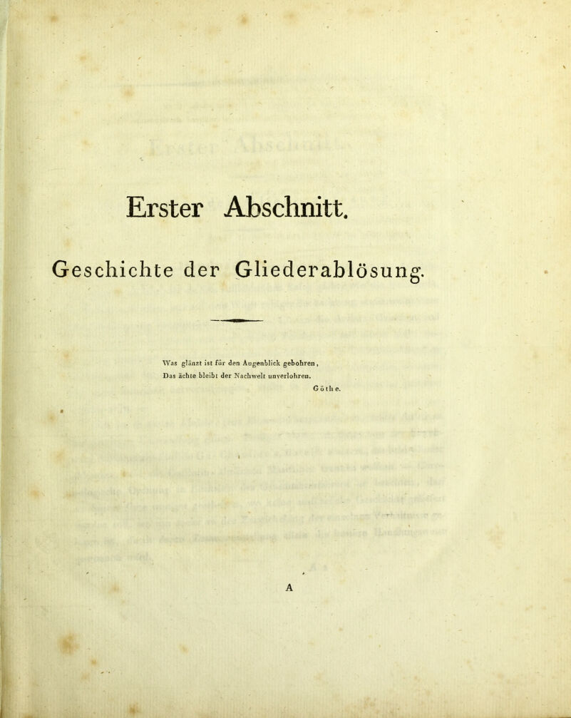 Erster Abschnitt. Geschichte der Gliederablösung. Was glänzt ist für den Augenblick gebohren, Das ächte bleibt der Nachwelt unverlohren. G ö tli e.