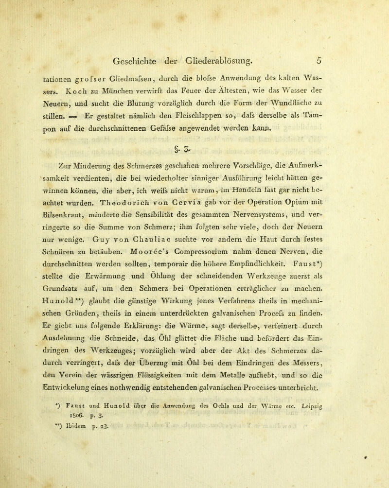 tationen grofser Gliedmafsen, durch die blofse Anwendung des kalten Was- sers. Koch zu München verwirft das Feuer der Ältesten, wie das Wasser der Neuern, und sucht die Blutung vorzüglich durch die Form der Wundfläche zu stillen. — Er gestaltet nämlich den Fleischlappen so, dafs derselbe als Tam- pon auf die durchschnittenen Gefäfse angewendet werden kann. §• 3- Zar Minderung des Schmerzes geschahen mehrere Vorschläge, die Aufmerk- samkeit verdienten, die bei wiederholter sinniger Ausführung leicht hätten ge- winnen können, die aber, ich weifs nicht warum, im Handeln fast gar nicht be- achtet wurden. Theodorich von Cervia gab vor der Operation Opium mit Bilsenkraut, minderte die Sensibilität des gesammten Nervensystems, und ver- ringerte so die Summe von Schmerz; ihm folgten sehr viele, doch der Neuern nur wenige. Guy von Chauliac suchte vor andern die Haut durch festes Schnüren zu betäuben. Mooree’s Compressorium nahm denen Nerven, die durchschnitten werden sollten, temporair die höhere Empfindlichkeit. Faust*) stellte die Erwärmung und Ohlung der schneidenden Werkzeuge zuerst als Grundsatz auf, um den Schmerz bei Operationen erträglicher zu machen. Hunold**) glaubt die günstige Wirkung jenes Verfahrens theils in mechani- schen Gründen, theils in einem unterdrückten galvanischen Procefs zu finden. Er giebt uns folgende Erklärung: die Wärme, sagt derselbe, verfeinert durch Ausdehnung die Schneide, das Öhl glättet die Fläche und befördert das Ein- dringen des Werkzeuges; vorzüglich wird aber der Akt des Schmerzes da- durch verringert, dafs der Überzug mit Ohl bei dem Eindringen des Messers, den Verein der wässrigen Flüssigkeiten mit dem Metalle aufhebt, und so die Entwickelung eines nothwendig entstehenden galvanischen Processes unterbricht. *) Faust und Hunold über die Anwendung des Oehls und der Wärme etc. Leipzig 1806. p. 3. *v) Ibidem p. 23.