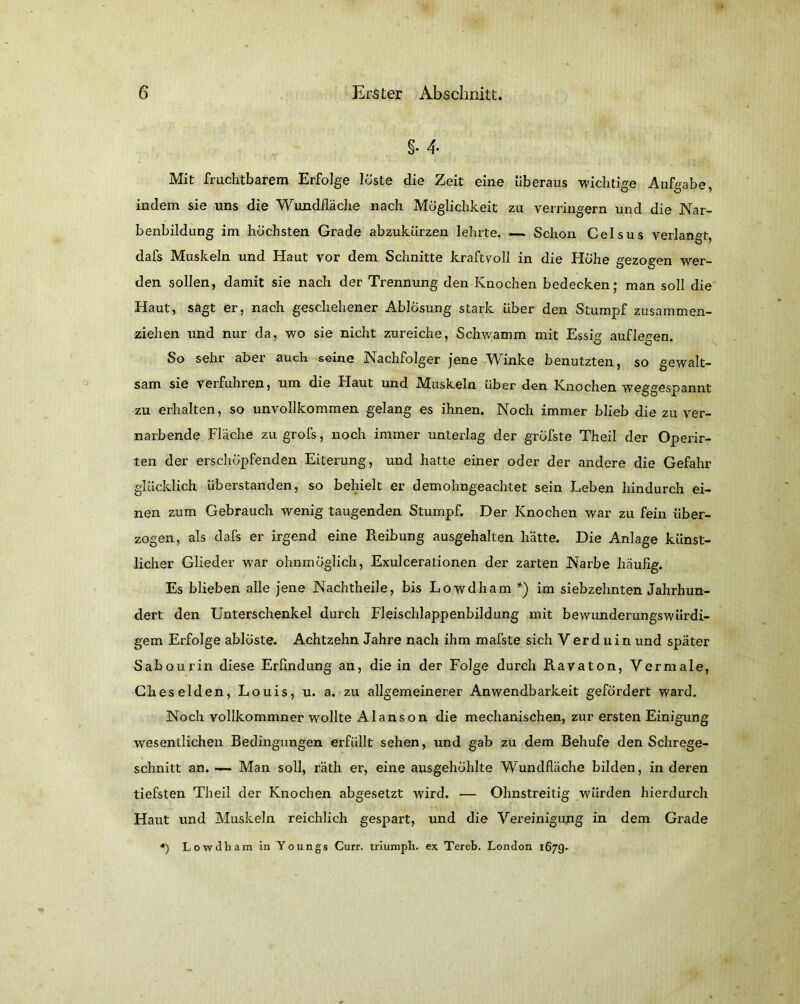 §• 4- Mit fruchtbarem Erfolge löste die Zeit eine überaus wichtige Aufgabe, indem sie uns die Wundfläche nach Möglichkeit zu verringern und die Nar- benbildung im höchsten Grade abzukürzen lehrte. — Schon Celsus verlangt, dafs Muskeln und Haut vor dem Schnitte kraftvoll in die Höhe gezogen wer- den sollen, damit sie nach der Trennung den Knochen bedecken; man soll die Haut, sagt er, nach geschehener Ablösung stark über den Stumpf zusammen- ziehen und nur da, wo sie nicht zureiche, Schwamm mit Essig auflegen. So sehr aber auch seine Nachfolger jene Winke benutzten, so gewalt- sam sie verfuhren, um die Haut und Muskeln Uber den Knochen weggespannt zu erhalten, so unvollkommen gelang es ihnen. Noch immer blieb die zu ver- narbende Fläche zu grofs, noch immer unterlag der gröfste Theil der Operir- ten der erschöpfenden Eiterung, und hatte einer oder der andere die Gefahr glücklich überstanden, so behielt er demohngeachtet sein Leben hindurch ei- nen zum Gebrauch wenig taugenden Stumpf. Der Knochen war zu fein über- zogen, als dafs er irgend eine Reibung ausgehalten hätte. Die Anlage künst- licher Glieder war ohnmöglich, Exulcerationen der zarten Narbe häufig. Es blieben alle jene Nachtheile, bis Lowdham *) im siebzehnten Jahrhun- dert den Unterschenkel durch Fleischlappenbildung mit bewunderungswürdi- gem Erfolge ablöste. Achtzehn Jahre nach ihm mafste sich Verd uin und später Sabourin diese Erfindung an, die in der Folge durch Ravaton, Vermale, Cheselden, Louis, u. a. zu allgemeinerer Anwendbarkeit gefördert ward. Noch vollkommner wollte Alanson die mechanischen, zur ersten Einigung wesentlichen Bedingungen erfüllt sehen, und gab zu dem Behufe den Schrege- schnitt an. —- Man soll, räth er, eine ausgehöhlte W’undfläche bilden, in deren tiefsten Theil der Knochen abgesetzt wird. — Ohnstreitig würden hierdurch Haut und Muskeln reichlich gespart, und die Vereinigung in dem Grade *) Lowdham in Youngs Curr. triumph. ex Tereb. London 1679-