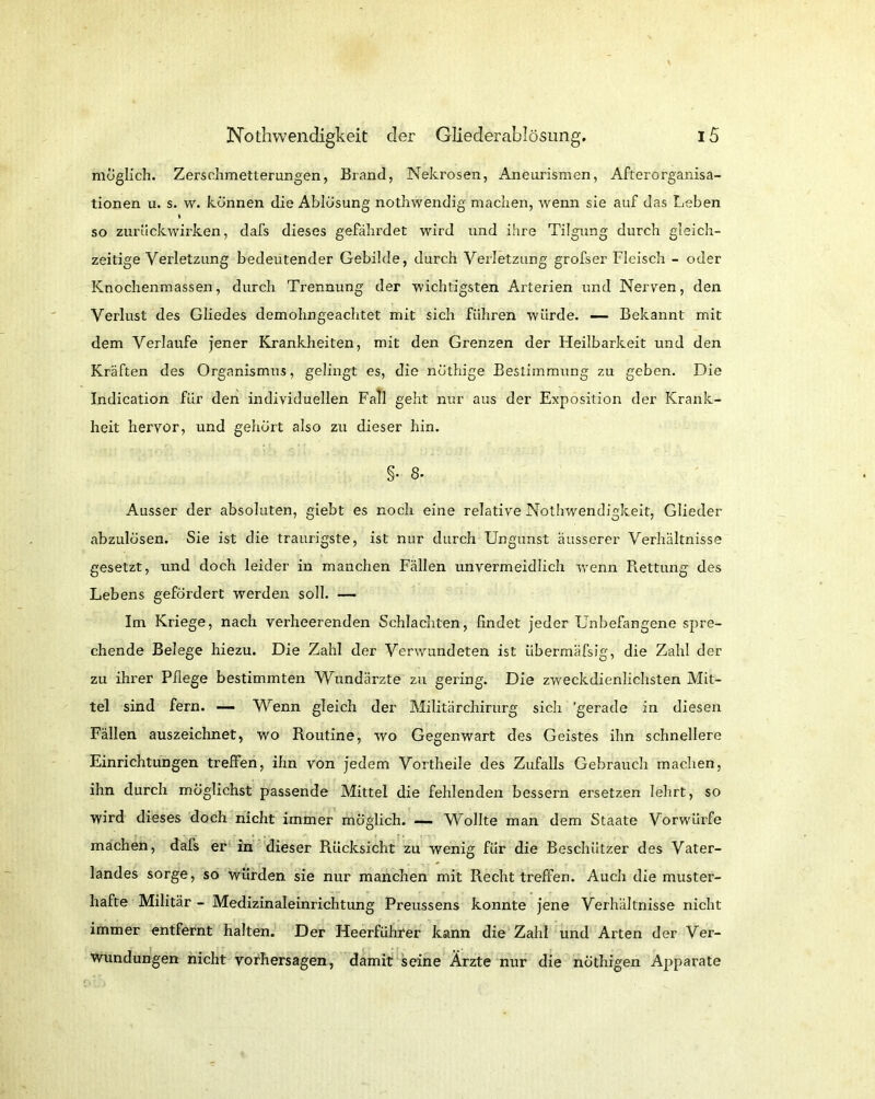 möglich. Zerschmetterungen, Brand, Nekrosen, Aneurismen, Afterorganisa- tionen u. s. w. können die Ablösung nothwendig machen, wenn sie auf das Leben t so zurückwirken, dafs dieses gefährdet wird tind ihre Tilgung durch gleich- zeitige Verletzung bedeutender Gebilde, durch Verletzung grofser Fleisch - oder Knochenmassen, durch Trennung der wichtigsten Arterien und Nerven, den Verlust des Gliedes demohngeachtet mit sich führen würde. — Bekannt mit dem Verlaufe jener Krankheiten, mit den Grenzen der Heilbarkeit und den Kräften des Organismus, gelingt es, die nöthige Bestimmung zu geben. Die Indication für den individuellen Fall geht nur aus der Exposition der Krank- heit hervor, und gehört also zu dieser hin. §• 8- Ausser der absoluten, giebt es noch eine relative Nothwendigkeit, Glieder abzulösen. Sie ist die traurigste, ist nur durch Ungunst äusserer Verhältnisse gesetzt, und doch leider in manchen Fällen unvermeidlich wenn Rettung des Lebens gefördert werden soll. — Im Kriege, nach verheerenden Schlachten, findet jeder Unbefangene spre- chende Belege hiezu. Die Zahl der Verwundeten ist übermäfsig, die Zahl der zu ihrer Pflege bestimmten Wundärzte zu gering. Die zweckdienlichsten Mit- tel sind fern. —- Wenn gleich der Militärchirurg sich 'gerade in diesen Fällen auszeichnet, wo Routine, wo Gegenwart des Geistes ihn schnellere Einrichtungen treffen, ihn von jedem Vortheile des Zufalls Gebrauch machen, ihn durch möglichst passende Mittel die fehlenden bessern ersetzen lehrt, so wird dieses doch, nicht immer möglich. — Wollte man dem Staate Vorwürfe machen, dafs er in dieser Rücksicht zu wenig für die Beschützer des Vater- landes sorge, so würden sie nur manchen mit Recht treffen. Auch die muster- hafte Militär - Medizinaleinrichtung Preussens konnte jene Verhältnisse nicht immer entfernt halten. Der Heerführer kann die Zahl und Arten der Ver- wundungen nicht Vorhersagen, damit seine Ärzte nur die nöthigen Apparate