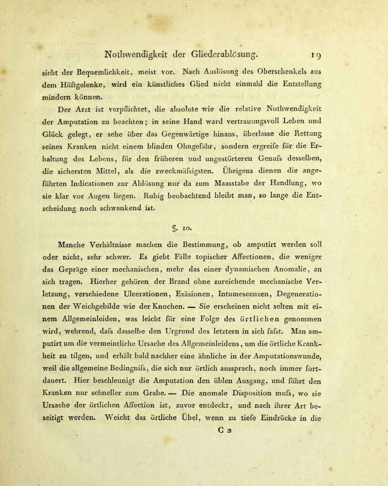 sicht der Bequemlichkeit, meist vor. Nach Auslösung des Oberschenkels aus dem Hüftgelenke, wird ein künstliches Glied nicht einmahl die Entstellung mindern können. Der Arzt ist verpflichtet, die absolute wie die relative Nothwendigkeit der Amputation zu beachten; in seine Hand ward vertrauungsvoll Leben und Glück gelegt, er sehe über das Gegenwärtige hinaus, überlasse die Rettung seines Kranken nicht einem blinden Ohngefähr, sondern ergreife für die Er- haltung des Lebens, für den früheren und ungestörteren Genufs desselben, die sichersten Mittel, als die zweckmäfsigsten. Übrigens dienen die ange- führten Indicationen zur Ablösung nur da zum Maasstabe der Handlung, wo sie klar vor Augen liegen. Ruhig beobachtend bleibt man, so lange die Ent- scheidung noch schwankend ist. §. 10. Manche Verhältnisse machen die Bestimmung, ob amputirt werden soll oder nicht, sehr schwer. Es giebt Fälle topischer Affectionen, die weniger das Gepräge einer mechanischen, mehr das einer dynamischen Anomalie, an sich tragen. Hierher gehören der Brand ohne zureichende mechanische Ver- letzung, verschiedene Ulcerationen, Exäsionen, Intumescenzen, Degeneratio- nen der Weichgebilde wie der Knochen. — Sie erscheinen nicht selten mit ei- nem Allgemeinleiden, was leicht für eine Folge des örtlichen genommen wird, wehrend, dafs dasselbe den Urgrund des letztem in sich fafst. Man am- putirt um die vermeintliche Ursache des Allgemeinleidens, um die örtliche Krank- heit zu tilgen, und erhält bald nachher eine ähnliche in der Amputationswunde, weil die allgemeine Bedingnifs, die sich nur örtlich aussprach, noch immer fort- dauert. Hier beschleunigt die Amputation den üblen Ausgang, und führt den Kranken nur schneller zum Grabe.— Die anomale Disposition mufs, wo sie Ursache der örtlichen Affection ist, zuvor entdeckt, und nach ihrer Art be- seitigt werden. Weicht das örtliche Übel, wenn zu tiefe Eindrücke in die G 3