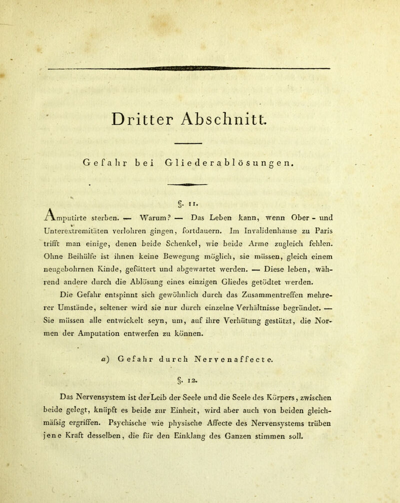 Gefahr bei Gliederablösungen. §. n. ./Vmputirte sterben. ■>— Warum? — Das Leben kann, wenn Ober - und Unterextremitäten verlohren gingen, fortdauern. Im Invalidenhause zu Paris trifft man einige, denen beide Schenkel, wie beide Arme zugleich fehlen. Ohne Beihülfe ist ihnen keine Bewegung möglich, sie müssen, gleich einem neugebohrnen Kinde, gefüttert und abgewartet werden. — Diese leben, wäh- rend andere durch die Ablösung eines einzigen Gliedes getödtet werden. Die Gefahr entspinnt sich gewöhnlich durch das Zusammentreffen mehre- rer Umstände, seltener wird sie nur durch einzelne Verhältnisse begründet. — Sie müssen alle entwickelt seyn, um, auf ihre Verhütung gestützt, die Nor- men der Amputation entwerfen zu können. «) Gefahr durch Nervenaffecte. §• 12* Das Nervensystem ist der Leib der Seele und die Seele des Körpers, zwischen beide gelegt, knüpft es beide zur Einheit, wird aber auch von beiden gleich- mäfsig ergriffen. Psychische wie physische Affecte des Nervensystems trüben jene Kraft desselben, die für den Einklang des Ganzen stimmen soll.