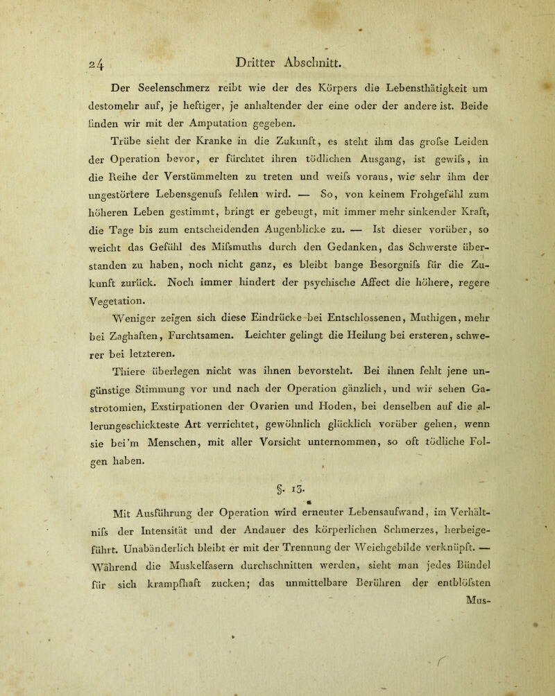 Der Seelenschmerz reibt wie der des Körpers die Lebensthatigkeit um destomehr auf, je heftiger, je anhaltender der eine oder der andere ist. Beide linden wir mit der Amputation gegeben. Trübe sieht der Kranke in die Zukunft, es steht ihm das grofse Leiden der Operation bevor, er fürchtet ihren tödlichen Ausgang, ist gewifs, in die Reihe der Verstümmelten zu treten und weifs voraus, wie sehr ihm der ungestörtere Lebensgenufs fehlen wird. — So, von keinem Frohgefühl zum höheren Leben gestimmt, bringt er gebeugt, mit immer mehr sinkender Kraft, die Tage bis zum entscheidenden Augenblicke zu. — Ist dieser vorüber, so weicht das Gefühl des Mifsmuths durch den Gedanken, das Schwerste iiber- i standen zu haben, noch nicht ganz, es bleibt bange Besorgnifs für die Zu- kunft zurück. Noch immer hindert der psychische Affect die höhere, regere Vegetation. Weniger zeigen sich diese Eindrücke bei Entschlossenen, Muthigen, mehr bei Zaghaften, Furchtsamen. Leichter gelingt die Heilung bei ersteren, schwe- rer bei letzteren. Thiere überlegen nicht was ihnen bevorsteht. Bei ihnen fehlt jene un- günstige Stimmung vor und nach der Operation gänzlich, und wir sehen Ga- strotomien, Exstirpationen der Ovarien und Hoden, bei denselben auf die al- lerungeschickteste Art verrichtet, gewöhnlich glücklich vorüber gehen, wenn sie bei’m Menschen, mit aller Vorsicht unternommen, so oft tödliche Fol- gen haben. O » §■ i3. * Mit Ausführung der Operation wird erneuter Lebensaufwand, im Verhält- nis Jer Intensität und der Andauer des körperlichen Schmerzes, herbeige- führt. Unabänderlich bleibt er mit der Trennung der Weichgebilde verknüpft. — Während die Muskelfasern durchschnitten werden, sieht man jedes Bündel für sich krampfhaft zucken; das unmittelbare Berühren der entblöfsten Mus- r