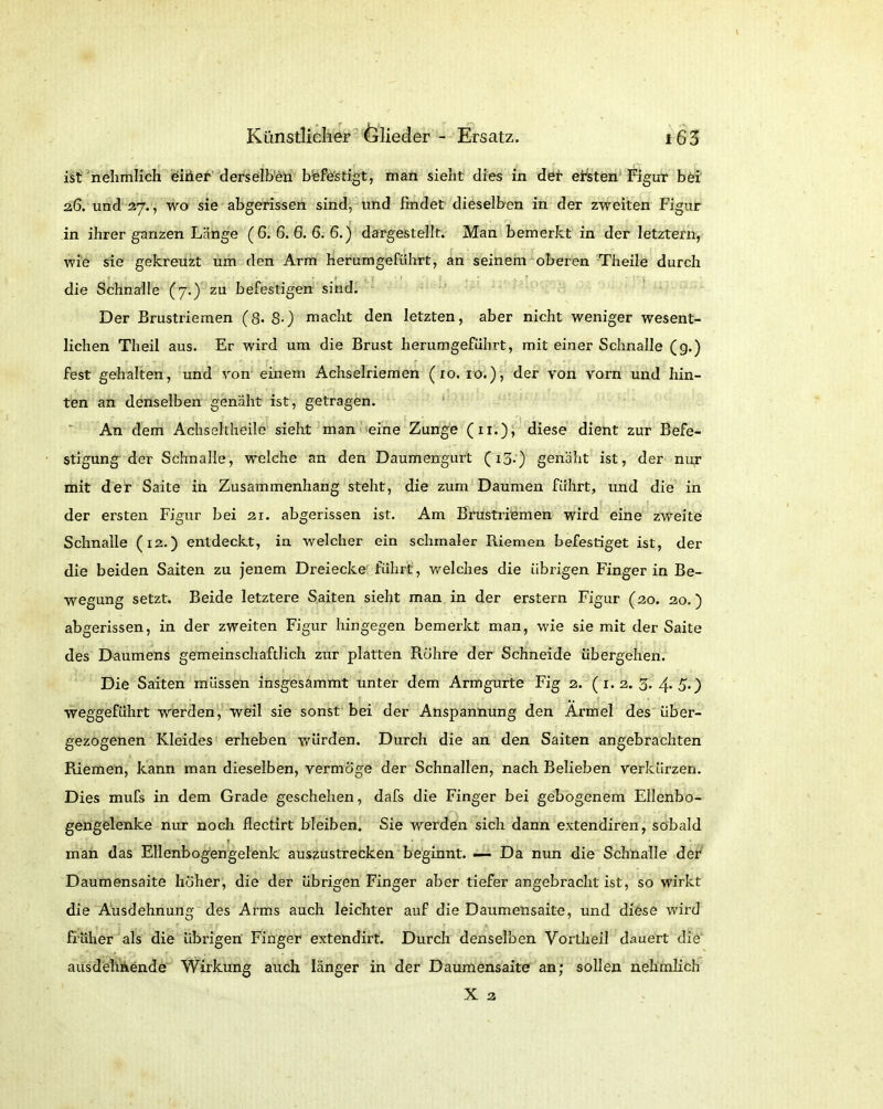 ist nehmlich einer derselben befestigt, man sieht dies in der ersten Figur bei 26. und 27., wo sie abgerissen sind, und findet dieselben in der zweiten Figur in ihrer ganzen Länge (6. 6. 6. 6. 6.) dargestellt. Man bemerkt in der letztem, wie sie gekreuzt um den Arm herumgeführt, an seinem oberen Theile durch die Schnalle (7.) zu befestigen sind. Der Brustriemen (8- S-) macht den letzten, aber nicht weniger wesent- lichen Theil aus. Er wird um die Brust herumgeführt, mit einer Schnalle (g.) fest gehalten, und von einem Achselriemen (10. 10.), der von vorn und hin- ten an denselben genäht ist, getragen. An dem Achseltheile sieht man eine Zunge (11.), diese dient zur Befe- stigung der Schnalle, welche an den Daumengurt (13.) genäht ist, der nur mit der Saite in Zusammenhang steht, die zum Daumen führt, und die in der ersten Figur bei 21. abgerissen ist. Am Brustriemen wird eine zweite Schnalle (12.) entdeckt, in welcher ein schmaler Riemen befestiget ist, der die beiden Saiten zu jenem Dreiecke führt, welches die übrigen Finger in Be- wegung setzt. Beide letztere Saiten sieht man in der erstem Figur (20. 20.) abgerissen, in der zweiten Figur hingegen bemerkt man, wie sie mit der Saite des Daumens gemeinschaftlich zur platten Püihre der Schneide übergehen. Die Saiten müssen insgesammt unter dem Armgurte Fig 2. (1.2. 3. 4*50 weggeführt werden, weil sie sonst bei der Anspannung den Ärmel des über- gezogenen Kleides erheben würden. Durch die an den Saiten angebrachten Riemen, kann man dieselben, vermöge der Schnallen, nach Belieben verkürzen. Dies mufs in dem Grade geschehen, dafs die Finger bei gebogenem Ellenbo- gengelenke nur noch flectirt bleiben. Sie werden sich dann extendiren, sobald man das Ellenbogengelenk auszustrecken beginnt. — Da nun die Schnalle der Daumensaite höher, die der übrigen Finger aber tiefer angebracht ist, so wirkt die Ausdehnung des Arms auch leichter auf die Daumensaite, und diese wird früher als die übrigen Finger extendirt. Durch denselben Vortheil dauert die ausdelihende Wirkung auch länger in der Daumensaite an; sollen nehmlich X 3