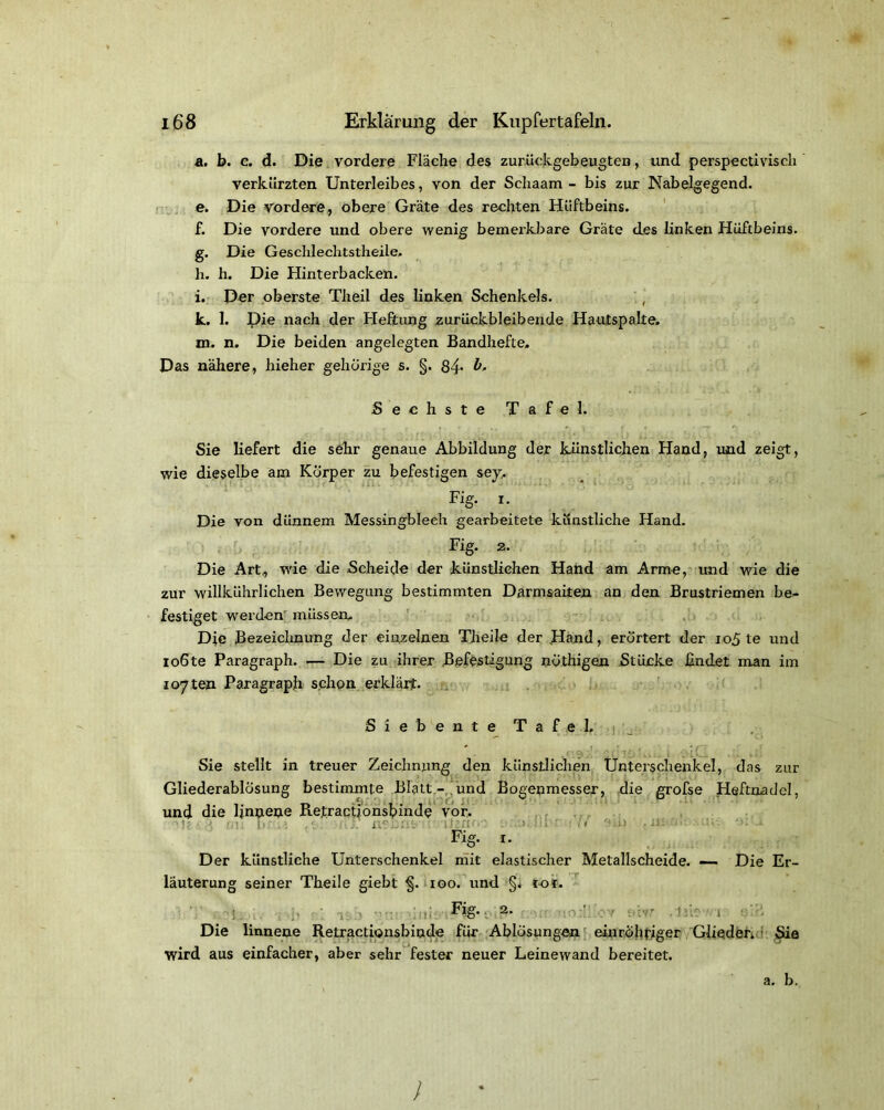 a. b. e. d. Die vordere Fläche des zurückgebeugten, und perspectivisch verkürzten Unterleibes, von der Schaam - bis zur Nabelgegend. e. Die vordere, obere Gräte des rechten Hüftbeins. f. Die vordere und obere wenig bemerkbare Gräte des linken Hüftbeins. g. Die Gesehlechtstheile, h. h. Die Hinterbacken. i. Der oberste Theil des linken Schenkels. , k. 1. Die nach der Heftung zurückbleibende Hautspalte, m. n. Die beiden angelegten Bandhefte. Das nähere, hieher gehörige s. §. 84* Sechste Tafel. Sie liefert die sehr genaue Abbildung der künstlichen Hand, und zeigt, wie dieselbe am Körper zu befestigen sey. Fig. i. Die von dünnem Messingblech gearbeitete künstliche Hand. Fig. 2. Die Art., wie die Scheide der künstlichen Hand am Arme, und wie die zur willkiihrlichen Bewegung bestimmten Darmsaiten an den Brustriemen be- festiget werden müssen. Die Bezeichnung der einzelnen Theile der Hand, erörtert der io5 te und ioGte Paragraph. — Die zu ihrer Befestigung nöthigen Stücke findet man im io7ten Paragraph schon erklärt. Siebente Tafel. . Sie stellt in treuer Zeichnung den künstlichen Unterschenkel, das zur Gliederablösung bestimmte Blatt- und Bogenmesser, die grofse Heftnadel, und die linnene Rejtraciionsbinde vor. i>m? .* r nefci Fig. i. Der künstliche Unterschenkel mit elastischer Metallscheide. Die Er- läuterung seiner Theile giebt §. ioo. und §* rot. Fig., 2. Die linnene Retractionsbinde für Ablösungen einrÖhriger Glieder. Sie wird aus einfacher, aber sehr fester neuer Leinewand bereitet. a. b. }