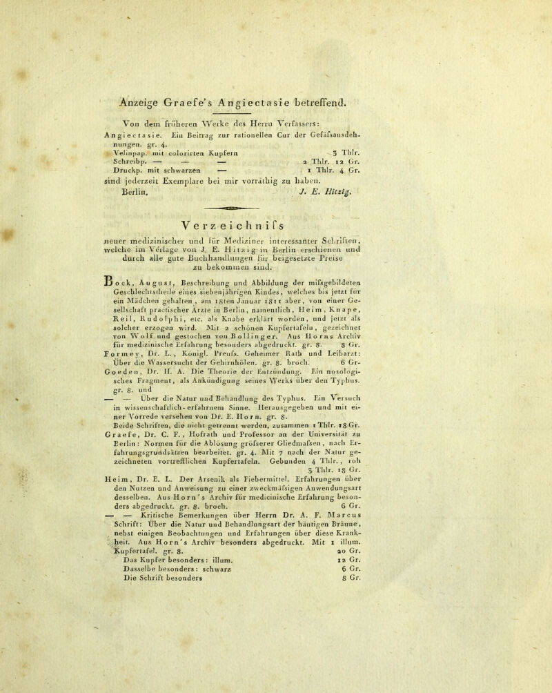 Anzeige Graefe's Angiectasie betreffend. Von dem früheren Werke des Herrn Verfassers: Angiectasie. Ein Beitrag zur rationellen Cur der Gefäfsausdeh- mingen. gr. 4- Velinpap. mit colorirten Kupfern 3 Thlr. Schreibp. — — — 2 Thlr. 12 Gr. Druckp. mit schwarzen — 1 Thlr. 4 Gr. sind jederzeit Exemplare bei mir vorratbig zu haben. Berlin, J. E. Hitzig V erz eichnifs neuer medizinischer und ffir Mediziner interessanter Schriften, ■\velche im Verlage von J. E. Hitzig in Berlin erschienen und durch alle gute Buchhandlungen für beigesetzte Preise zu bekommen sind. Bock, August, Beschreibung und Abbildung der mifsgebildeten Geschlechistheile eines sieben jährigen Kindes, welches bis jetzt für ein Mädchen gehalten , am isten Januar 1811 aber, von einer Ge- sellschaft practischer Arzte in Berlin , namentlich , Heim, Knape, Reil, Rudolphi, etc. als Knabe erklärt worden, und jetzt als solcher erzogen wird. Mit 2 schönen Kupfertafeln, gezeichnet von Wolf und gestochen von B o 11 i n g e r. Aus Horns Archiv für medizinische Erfahrung besonders abgedruckt, gr. S- 8 Gr. Formey, Dr. L. , König!. Preufs. Geheimer Rath und Leibarzt: Über die Wassersucht der Gehirnhölen. gr. 8- broch. 6 Gr- Goeden, Dr. II. A. Die Theorie der Entzündung. Ein nosologi- sches Fragment, als Ankündigung seines Werks über den Typhus, gr. 8- und — — Über die Natur und Behandlung des Typhus. Ein Versuch in wissenschaftlich-erfahrnem Sinne. Herausgegeben und mit ei- ner Vorrede versehen von Dr. E. Horn. gr. $• Beide Schriften, die nicht getrennt werden, zusammen iTlilr. 18 Gr. Graefe, Dr. C. F. , Flofraih und Professor an der Universität zu Berlin: Normen für die Ablösung gröfserer Gliedmafsen, nach Er- fahrungsgrundsätzen bearbeitet, gr. 4. Mit 7 nach der Natur ge- zeichneten vortrefflichen Kupfertafeln. Gebunden 4 Thlr., roh 3 Thlr. 18 Gr. Heim, Dr. E. L. Der Arsenik als Fiebermittel. Erfahrungen über den Nutzen und Anweisung zu einer zweckmäfsigen Anwendungsart desselben. Aus Horn's Archiv für medicinlsche Erfahrung beson- ders abgedruckt, gr. 8. broch. 6 Gr. — — Kritische Bemerkungen über Herrn Dr. A. F. Marcus Schrift: Über die Natur und Behandlungsart der häutigen Bräune, nebst einigen Beobachtungen und Erfahrungen über diese Krank- heit. Aus Horn's Archiv besonders abgedruckt. Mit x illum. Xupfertafel. gr. 8- 20 Gr. Das Kupfer besonders: illum. 12 Gr. D asselbe besonders : schwarz ö Gr. Die Schrift besonders 8 Gr.