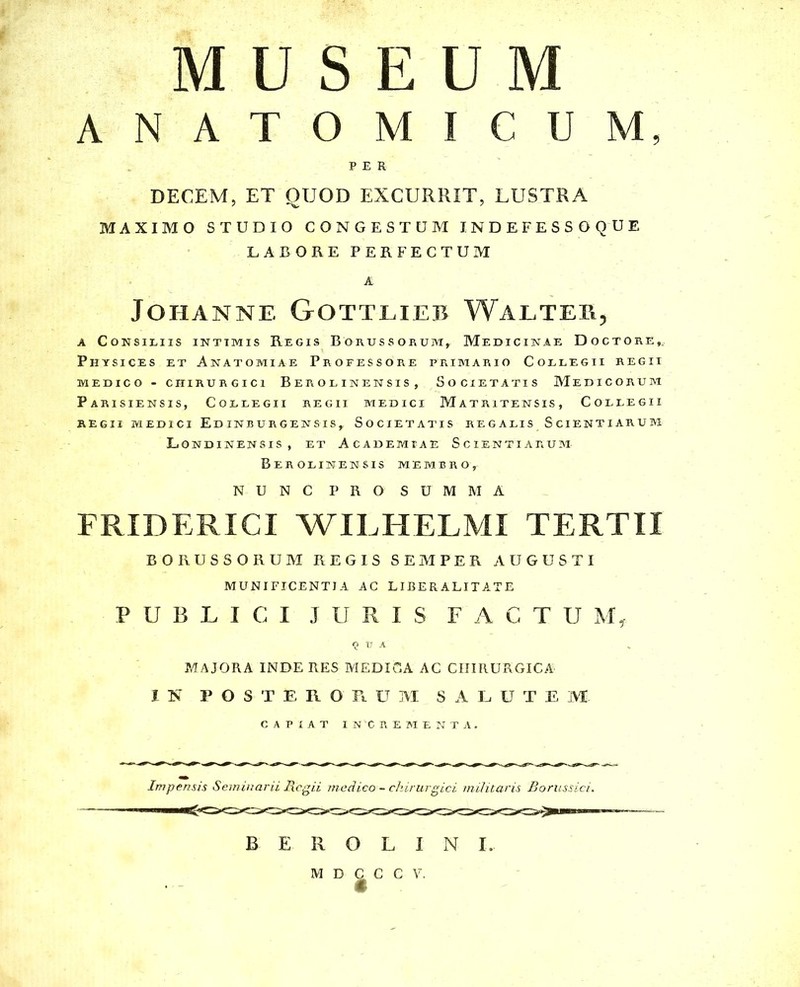 MUSEUM ANATOMICUM, PER DECEM, ET QUOD EXCURRIT, LUSTRA MAXIMO STUDIO CONGESTUM INDEFESSOQUE LABORE PERFECTUM A JOHANNE GOTTLIEB WALTEB, a Consiliis intimis Regis Borussorum,. Medicinae Doctore,, Physices et Anatomiae Professore primario Collegii regii MEDICO - CHIRURGICI B E R O L IN E N S I S , SOCIETATIS MEDICORUM Parisiensis, Collegii regii medici Matritensis, Collegii REGII MEDICI Ed INBURGENSIS^ SOCIETATIS REGALIS SCIENTIARUM Londinensis , et Academiae Scientiarum BEROLINENSIS MEMBROy NUNC PRO SUM M A FRIDERICI WILHELMI TERTII BORUSSORUM REGIS SEMPER AUGUSTI MUNIFICENTIA AC LIBERALITATE PUBLICI JURIS FACTUM, «2 u A MAJORA INDE RES MEDICA AC CHIRURGICA IN POSTERORUM SALUTEM CAPIAT INCREMENTA. Impensis Seminarii Regii medico - chirurgici militaris Borussici. B E R O L I N I.