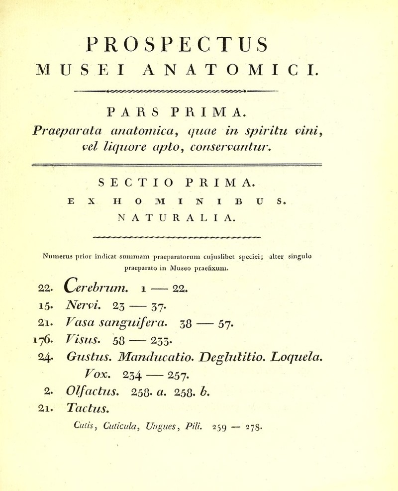 MUSEI ANATOMICI. PARS PRIMA. Praeparata anatomica, quae in spiritu vini, vel liquore apto, conservantur. SECTIO PRIMA. EX HOMINIBUS. NATURALIA. Numerus prior indicat summam praeparatorum cuj.uslib.et speciei; alter singulo praeparato in Museo praefixum. 22. Cei ~ebrum. i — 22. 15. Nervi. 23 — 37. 2i. Vasa sanguifera. 38 — 57. 176. Visus. 58 233* 24* Gustus. Manducatio. Deglutitio. Loquela. Vox. 234 — 257. 2. Olfactus. 258- 258. 2i. Tactus. Cutis, Cuticula, Ungues, i5///. 259 — 278.