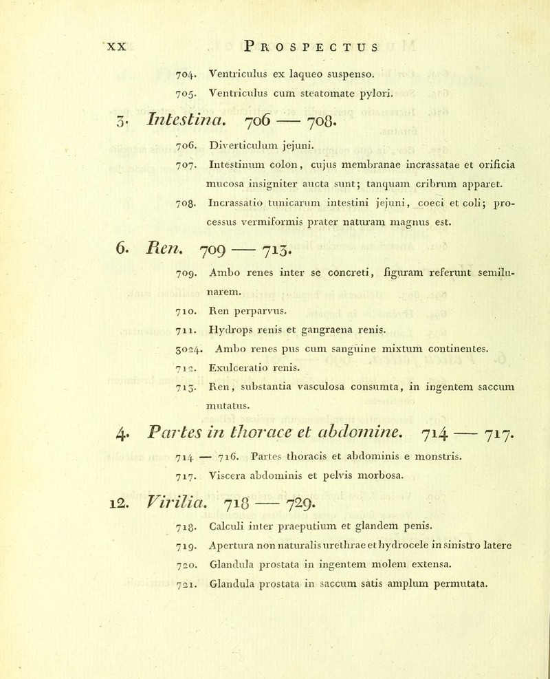 704. Ventriculus ex laqueo suspenso. 705. Ventriculus cum steatomate pylori. 3. Intestina. 706 -— 708. 706. Diverticulum jejuni. 707. Intestinum colon, cujus membranae incrassatae et orificia mucosa insigniter aucta sunt; tanquam cribrum apparet. 708. Incrassatio tunicarum intestini jejuni, coeci et coli; pro- cessus vermiformis prater naturant magnus est. 6. Pien. 709 — 713. 709. Ambo renes inter se concreti, figuram referunt semilu- narem. 710. Ren perparvus. 711. Hydrops renis et gangraena renis. 3024. Ambo renes pus cum sanguine mixtum continentes. 712. Exulceratio renis. 713. Ren, substantia vasculosa consumta, in ingentem saccum mutatus. 4. Partes in thorace et abdomine. 714 —- 717. 714 —- 716. Partes thoracis et abdominis e monstris. 717.. Viscera abdominis et pelvis morbosa. i2. Virilia. 718 729. 718. Calculi inter praeputium et glandem penis. 719. Apertura non naturalis urethrae et hydrocele in sinistro latere 720. Glandula prostata in ingentem molem extensa. 721. Glandula prostata in. saccum satis amplum permutata.