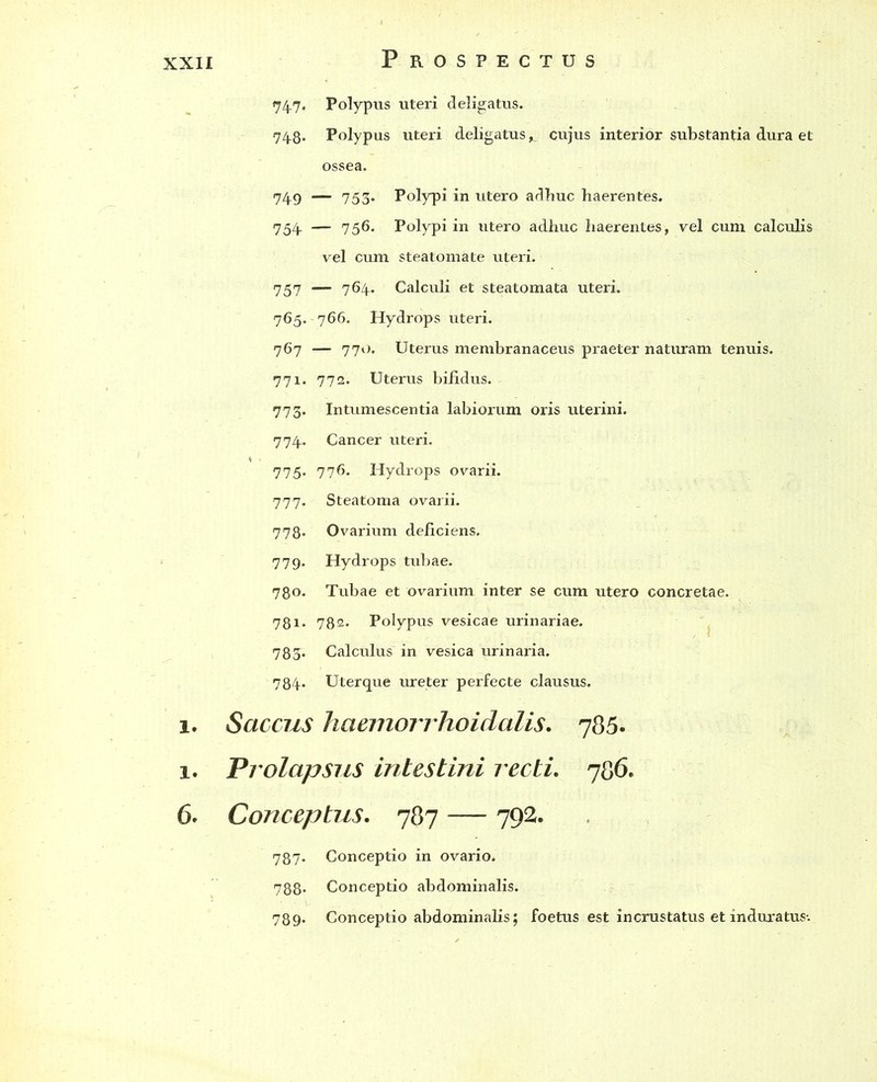 74.7. Polypus uteri deligatus. 74-8. Polypus uteri deligatuscujus interior substantia dura et ossea. 74.9 — 753* Polypi in utero adhuc haerentes. 754. — 756. Polypi in utero adhuc haerentes, vel cum calculis vel cum steatomate uteri. 757 — 764- Calculi et steatomata uteri. 765. 766. Hydrops uteri. 767 — 771). Uterus membranaceus praeter naturam tenuis. 771. 772. Uterus bifidus. 773. Intumescentia labiorum oris uterini. 774. Cancer uteri. 775« 776. Hydrops ovarii. 777. Steatoma ovarii. 778. Ovarium deficiens. 779. Hydrops tubae. 780. Tubae et ovarium inter se cum utero concretae. 781. 782* Polypus vesicae urinariae. 783. Calculus in vesica urinaria. 784. Uterque ureter perfecte clausus. 1. Saccus haemorrhoidalis. 785. 1. Prolapsus intestini recti. 786. 6. Conceptus. 787 —- 792. 787. Conceptio in ovario. 788« Conceptio abdominalis. 789. Conceptio abdominalis; foetus est incrustatus et induratus-.