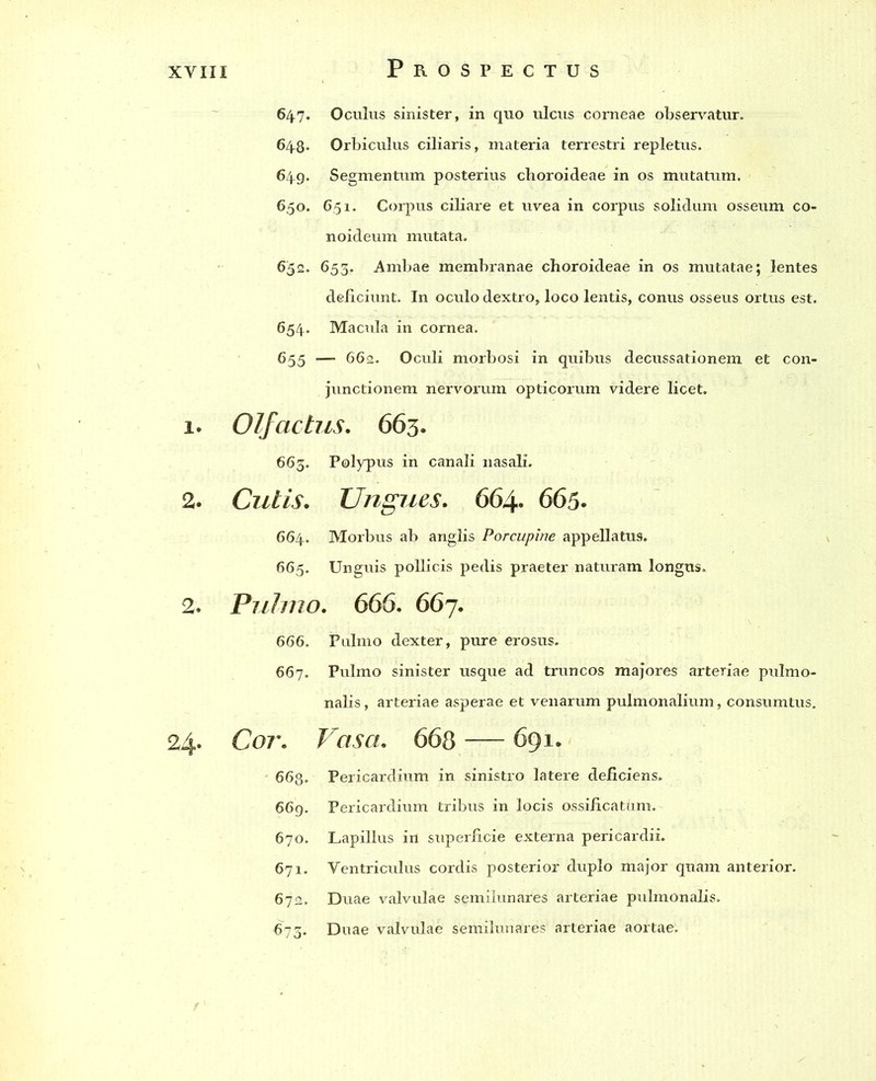 1. 2. 2. 24- Prospectus 647. Oculus sinister, in quo ulcus corneae observatur. 648. Orbiculus ciliaris, materia terrestri repletus. 649. Segmentum posterius choroideae in os mutatum. 650. 651. Corpus cibare et uvea in corpus solidum osseum co- noideum mutata. 652. 653. Ambae membranae choroideae in os mutatae; lentes deficiunt. In oculo dextro, loco lentis, conus osseus ortus est. 654. Macula in cornea. 655 — 662. Oculi morbosi in quibus decussationem et con- junctionem nervorum opticorum videre licet. Olfactus. 663. 663. Polypus in canali nasah. Cutis. Ungues. 664. 665. 664. Morbus ab anglis Porcupine appellatus. 665. Unguis pollicis pedis praeter naturam longus. Pulmo. 666. 667. 666. Pulmo dexter, pure erosus. 667. Pulmo sinister usque ad truncos majores arteriae pulmo- nalis , arteriae asperae et venarum pulmonalium, consumtus. Cor. Vasa. 668 — 691. 663. Pericardium in sinistro latere deficiens. 669. Pericardium tribus in locis ossificatirm. 670. Lapillus irt superficie externa pericardii. 671. Ventriculus cordis posterior duplo major quam anterior. 672. Duae valvulae semilunares arteriae pulmonalis. 673. Duae valvulae semilunares arteriae aortae.