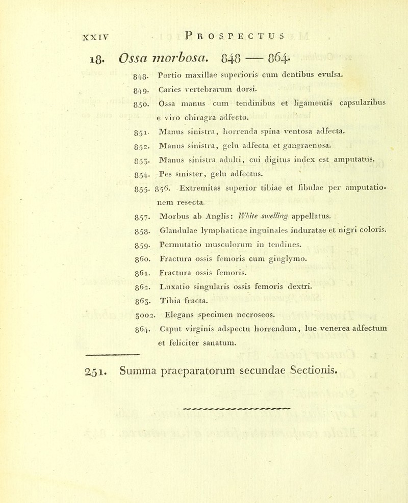 i8« Ossa morbosa. 848 — 864- 848- Portio maxillae superioris cum dentibus evulsa. 849. Caries vertebrarum dorsi. 850. Ossa manus cum tendinibus et ligamentis capsularibus e viro chiragra adfecto. 85i- Manus sinistra, horrenda spina ventosa adfecta. 852. Manus sinistra, gelu adfecta et gangraenosa. 853. Manus sinistra adulti, cui digitus index est amputatus. 854* Pes sinister, gelu adfectus. 855- 856. Extremitas superior tibiae et fibulae per amputatio- nem resecta. 857. Morbus ab Anglis: White swel/ing appellatus. 858» Glandulae lymphaticae inguinales induratae et nigri coloris. 859. Permutatio musculorum in tendines. 860. Fractura ossis femoris cum ginglymo. 861. Fractura ossis femoris. 862. Luxatio singularis ossis femoris dextri. 863. Tibia fracta. 3002. Elegans specimen necroseos. 864. Caput virginis adspectu horrendum, lue venerea adfectum et feliciter sanatum.