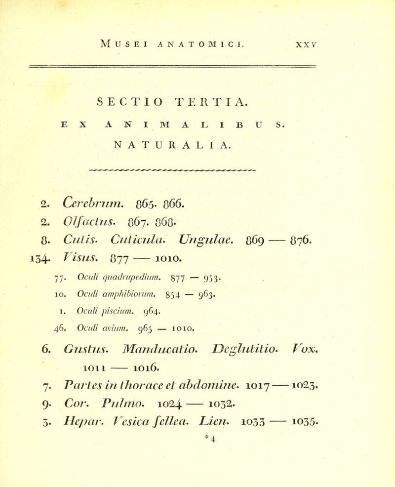 SECTIO TERTIA. EX ANI MALIBUS. NATURALIA. 2. Cerebrum. 865* 866. 2. Olfactus. 867. 868- 8. Cutis. Cuticula. Ungulae. 869 — 876. 154. Visus. 877 — 1010. 77. Ocz/ZZ quadrupedium. 877 “ 953« 10. Oa/Z/ amphibiorum. 854 — 963. 1. OcwZ/ piscium. 964. 46. Oculi avium. 963 — 1010. 6. Gustus. Manducatio. Deglutitio. Vox. 1011 — 1016. 7. Partes in thorace et abdomine. 1017 —1023. 9. Cor. Pulmo. 1024 — 1032. 3. Hepar. Vesica fellea. Lien. 1033 -— 1035. 4