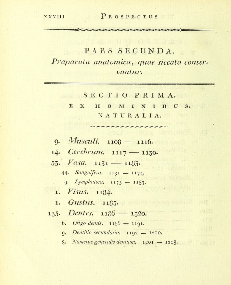 PARS SECUNDA. Praparata anatomica, quae siccata conser- vantur. SECTIO PRIMA. EX HOMINIBUS. NATURALIA. 9. Musculi. 1108 — 1116. 14. Cerebrum. 1117 — 1130. 53. Vasa. 1131 — ii83- 44. Sanguifera. 1131 — 1174. g. Lymphatica. 1175 — 1183. 1. Visus. ii84* 1. Gustus. n85* 135- Dentes. 1186 — 1320. 6. O/vgo dentis. 1186 — i 191. g. Dentitio secundaria. 1192 1200. 8. Numerus generalis dentium. 1201 — 1208.