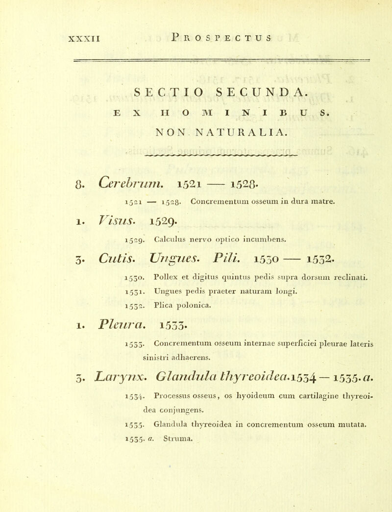 SECTIO SECUNDA. EX HOMINIBUS. NON NATURALIA. 8. Cerebrum. 1521 — i528- 1521 — 1528* Concrementum osseum in dura matre. 1. Visus. 1529. 1529. Calculus nervo optico incumbens. 3. Cutis. Ungues. Pili. 1550 — i532. 1530. Pollex et digitus quintus pedis supra dorsum reclinati. 1531. Ungues pedis praeter naturam longi. 1532. Plica polonica. 1. Pleura. i533* 1533- Concrementum osseum internae superficiei pleurae lateris sinistri adhaerens. 5. Lajynx. Glandula thyreoideae^ — 1535.a. 1534. Processus osseus, os hyoideum cum cartilagine thyreoi- dea conjungens. 1535. Glandula thyreoidea in concrementum osseum mutata. 1535- a' Struma.