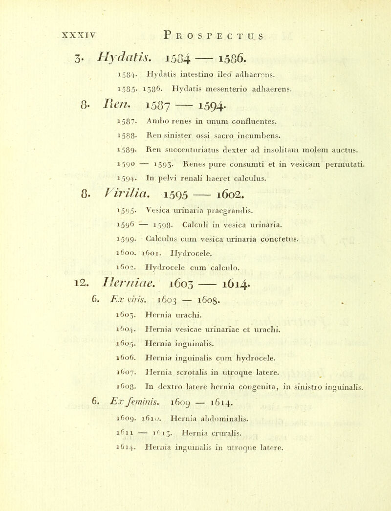 3. Hy datis. 1534 — 1586. 1.584- Hydatis intestino ileo adhaerens. 1585« 1386. Hydatis mesenterio adhaerens. 8- Ren. 1587 — 1594. 1587* Amho renes in unum confluentes. 1588- Ren sinister ossi sacro incumbens. 1.589* Ren succenturiatus dexter ad insolitam molem auctus. 159° — 1593. Renes pure consumti et in vesicam permutati. 1.594. In pelvi renali haeret calculus. 8. Virilia. 1595 — 1602. 1595* Vesica urinaria praegrandis. 159^ — 1598- Calculi in vesica urinaria. 1599* Calculus cum vesica urinaria concretus. 1600. 1601. Hydrocele. 1602. Hydrocele cum calculo. i2. Herniae. 1603 1614- 6. Ex viris. 1603 — 1608. 1603. Hernia urachi. 1604. Hernia vesicae urinariae et urachi. 1605. Hernia inguinalis. 1606. Hernia inguinalis cum hydrocele. 1607. Hernia scrotalis in utroque latere. 1608. In dextro latere hernia congenita, in sinistro inguinalis. 6. Ex feminis. 1609 — 1614. 1609. 1610. Hernia abdominalis. 1611 — 1^13. Hernia cruralis. 1614. Hernia inguinalis in utroque latere.