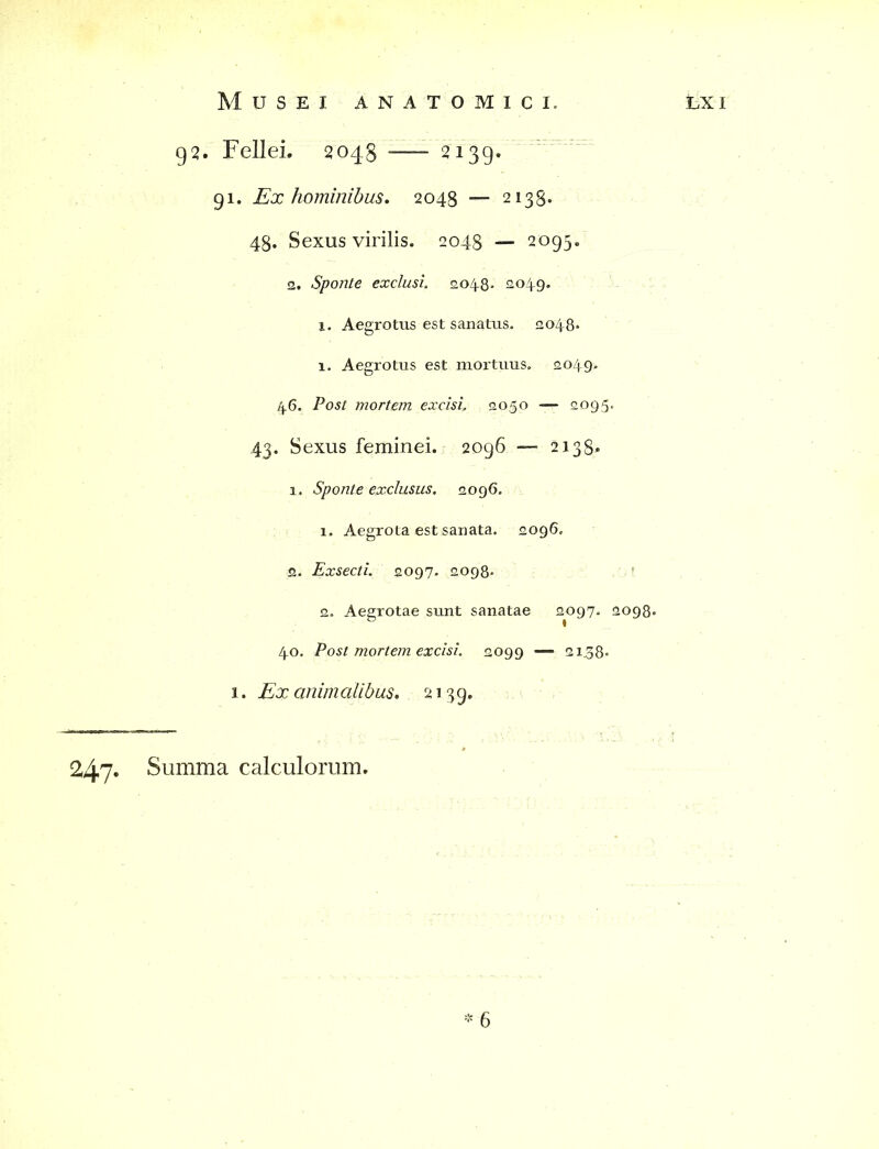 g2. Fellei. 2048 2139. 91. Ex hominibus. 2048 —- 2138. 48. Sexus virilis. 2048 — 2095. 2. Sponte exclusi. 2048- 2.049. x. Aegrotus est sanatus. 2048* 1. Aegrotus est mortuus. 2049. 46. Post mortem excisi. 2050 — 2095. 43. Sexus feminei. 2096 — 2138. 1. Sponte exclusus. 2096. 1» Aegrota est sanata. 2096. 2. Exsecti. 2097. 2098- 2. Aegrotae sunt sanatae 2097. 2098. 40. Post mortem excisi. 2099 — 2138. 1. Ex animalibus. 2139. * 6 247» Summa calculorum.