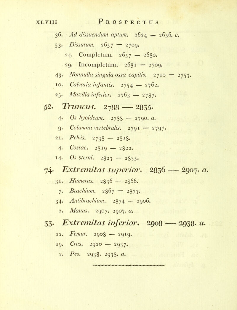36. Ad dissuendum aptum. 2624 — 2656. c. 53. Dissutum. 2657 — 2709. 24. Completum. 2657 — 2650. 29. Incompletum. 2681 — 2709. 43. Nonnulla singula ossa capitis. 2710 — 2753. 10. Calvaria infantis. 2754 — 2762. 25. Maxilla inferior. 2763 — 2787. 52. Truncus. 2788 — 2855- 4. Os hyoideum. 2788 — 2790. a. 9. Columna vertebralis. 2791 — 2797. 21. Pelvis. 2798 — 2818* 4. Costae. 2819 — 2822. 14. Os 2823 — 2835« 74« Extremitas superior. 2836 —-- 2907. a. 31. Humerus. 2836 — 2866. 7. Brachium. 2867 — 2873« 34. Antibrachium. 2874 — 2906. 2. Manus. 2907. 2907. a. 33. Extremitas inferior. 2908 — 2938* 12. Femur. 2908 — 2919. •19. Crus. 2920 — 2937. 2. Pes. 2938. 2938. tf.