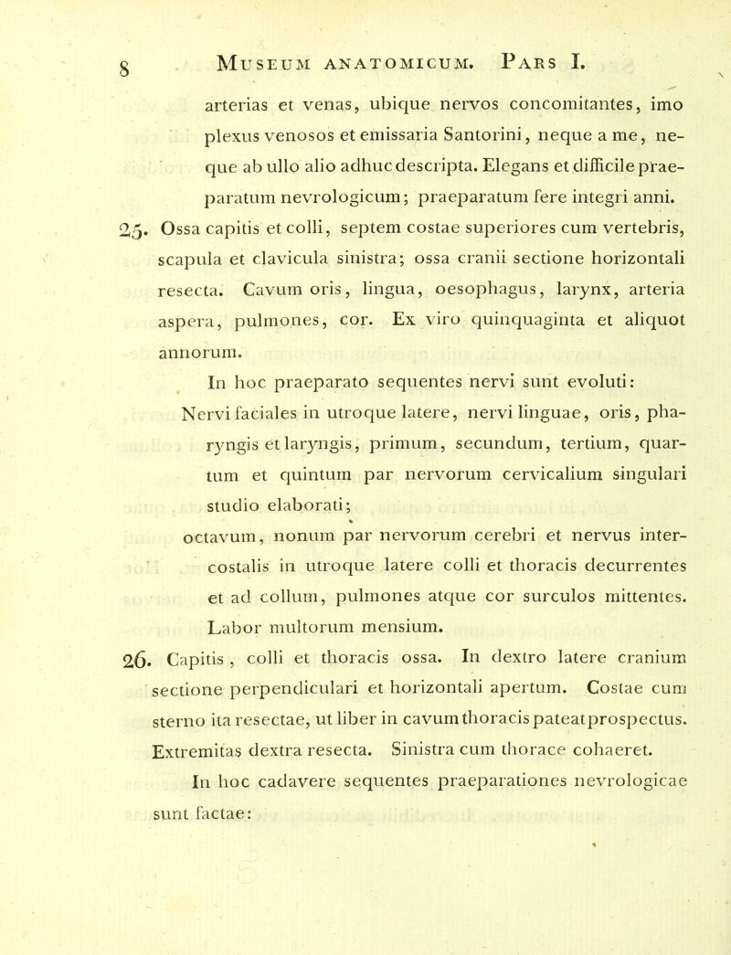 arterias et venas, ubique nervos concomitantes, imo plexus venosos et emissaria Santorini, neque a me, ne- que ab ullo alio adhuc descripta. Elegans et difficile prae- paratum nevrologicum; praeparatum fere integri anni. 25. Ossa capitis et colli, septem costae superiores cum vertebris, scapula et clavicula sinistra; ossa cranii sectione horizontali resecta. Cavum oris, lingua, oesophagus, larynx, arteria aspera, pulmones, cor. Ex viro quinquaginta et aliquot annorum. In hoc praeparato sequentes nervi sunt evoluti: Nervi faciales in utroque latere, nervi linguae, oris, pha- ryngis et laryngis, primum, secundum, tertium, quar- tum et quintum par nervorum cervicalium singulari studio elaborati; octavum, nonum par nervorum cerebri et nervus inter- costalis in utroque latere colli et thoracis decurrentes et ad collum, pulmones atque cor surculos mittentes. Labor multorum mensium. 26. Capitis , colli et thoracis ossa. In dextro latere cranium sectione perpendiculari et horizontali apertum. Costae cum sterno ita resectae, ut liber in cavum thoracis pateatprospectus. Extremitas dextra resecta. Sinistra cum thorace cohaeret. In hoc cadavere sequentes praeparationes nevrologicae sunt factae: