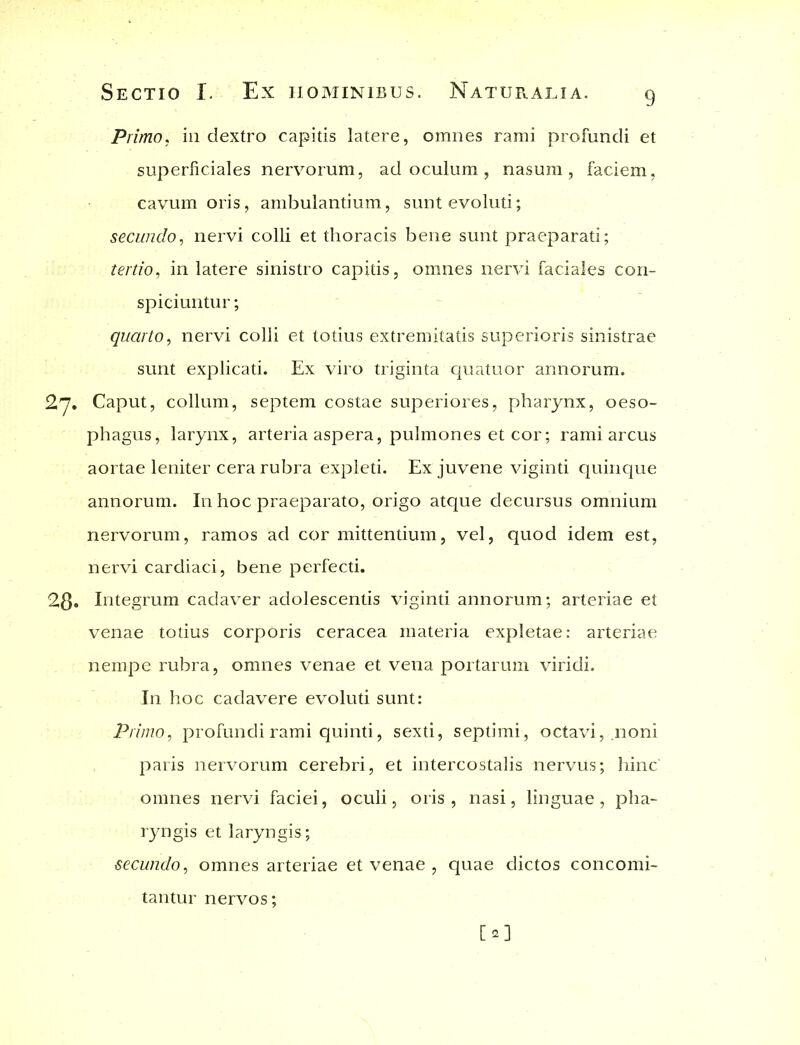 Primo, in dextro capitis latere, omnes rami profundi et superficiales nervorum, ad oculum , nasum, faciem, cavum oris, ambulantium, sunt evoluti; secundo, nervi colli et thoracis bene sunt praeparati; tertio, in latere sinistro capitis, omnes nervi faciales con- spiciuntur ; quarto, nervi colli et totius extremitatis superioris sinistrae sunt explicati. Ex viro triginta quatuor annorum. 2,7. Caput, collum, septem costae superiores, pharynx, oeso- phagus, larynx, arteria aspera, pulmones et cor; rami arcus aortae leniter cera rubra expleti. Ex juvene viginti quinque annorum. In hoc praeparato, origo atque decursus omnium nervorum, ramos ad cor mittentium, vel, quod idem est, nervi cardiaci, bene perfecti. 2$. Integrum cadaver adolescentis viginti annorum; arteriae et venae totius corporis ceracea materia expletae: arteriae nempe rubra, omnes venae et vena portarum viridi. In hoc cadavere evoluti sunt: Primo, profundi rami quinti, sexti, septimi, octavi, .noni paris nervorum cerebri, et intercostalis nervus; hinc' omnes nervi faciei, oculi, oris, nasi, linguae, pha- ryngis et laryngis; secundo, omnes arteriae et venae , quae dictos concomi- tantur nervos;