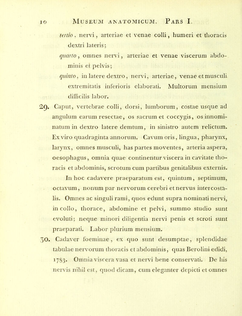 tertio, nervi, arteriae et venae colli, humeri et thoracis dextri lateris; quarto, omnes nervi, arteriae et venae viscerum abdo- minis et pelvis; quinto, in latere dextro, nervi, arteriae, venae et musculi extremitatis inferioris elaborati. Multorum mensium difficilis labor. Caput, vertebrae colli, dorsi, lumborum, costae usque ad angulum earum resectae, os sacrum et coccygis, os innomi- natum in dextro latere demtum, in sinistro autem relictum. Ex viro quadraginta annorum. Cavum oris, lingua, pharynx, larynx, omnes musculi, has partes moventes, arteria aspera, oesophagus, omnia quae continentur viscera in cavitate tho- racis et abdominis, scrotum cum partibus genitalibus externis. In hoc cadavere praeparatum est, quintum, septimum, octavum, nonum par nervorum cerebri et nervus intercosta- lis. Omnes ac singuli rami, quos edunt supra nominati nervi, in collo, thorace, abdomine et pelvi, summo studio sunt evoluti; neque minori diligentia nervi penis et scroti sunt praeparati. Labor plurium mensium. 50. Cadaver foeminae, ex quo sunt desumptae, splendidae tabulae nervorum thoracis et abdominis, quas Berolini edidi, 1783. Omnia viscera vasa et nervi bene conservati. De his nervis nihil est, quod dicam, cum eleganter depicti et omnes