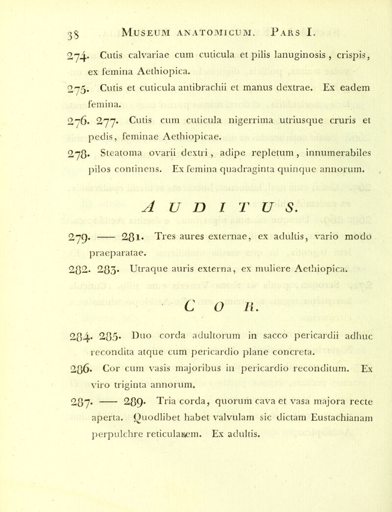 274* Cutis calvariae cum cuticula et pilis lanuginosis , crispis, ex femina Aethiopica. 275. Cutis et cuticula antibrachii et manus dextrae. Ex eadem femina. 276* 277« Cutis cum cuticula nigerrima utriusque cruris et pedis, feminae Aethiopicae. 278* Steatoma ovarii dextri, adipe repletum, innumerabiles pilos continens. Ex femina quadraginta quinque annorum. A U D I T U S. 279. 281* Tres aures externae, ex adultis, vario modo praeparatae. 282» 283« Utraque auris externa, ex muliere Aethiopica. C O R. 284* 285* Ur° corda adultorum in sacco pericardii adhuc recondita atque cum pericardio plane concreta. 286« Cor cum vasis majoribus in pericardio reconditum. Ex viro triginta annorum. 287* 289* Tria corda, quorum cava et vasa majora recte aperta. Ouodlibet habet valvulam sic dictam Eustachianam perpulchre reticulaK»em. Ex adultis.