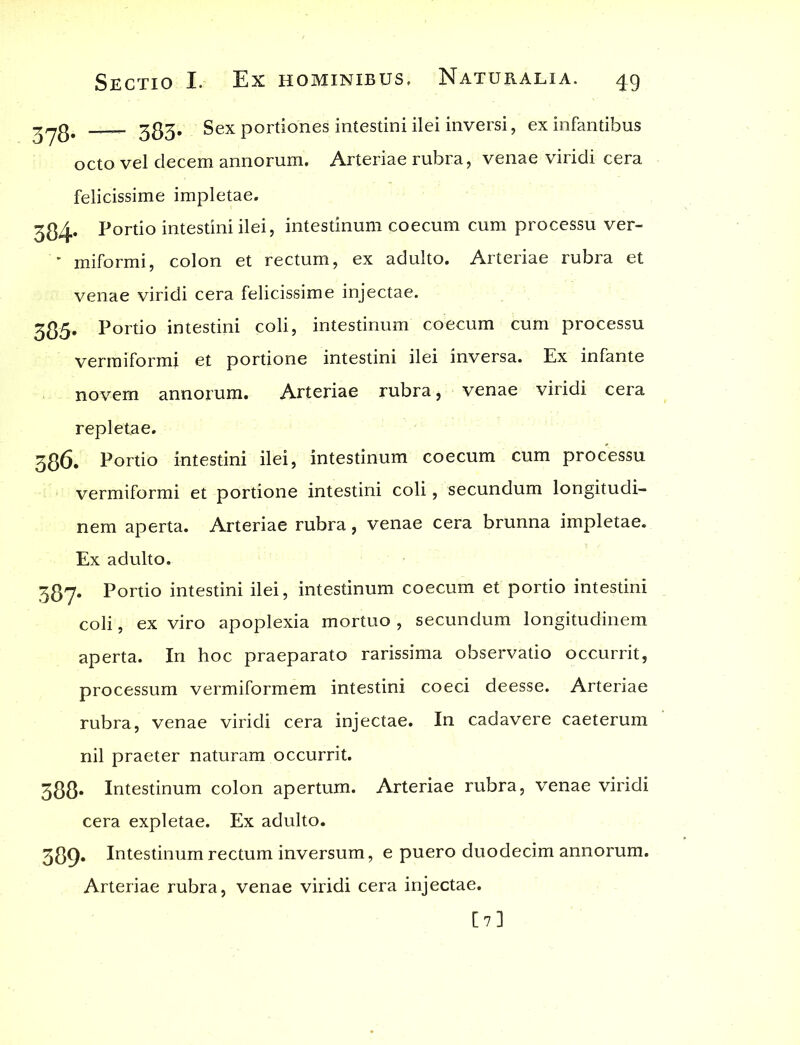 383. Sex portiones intestini ilei inversi, ex infantibus octo vel decem annorum. Arteriae rubra, venae viridi cera felicissime impletae. 3^4. Portio intestini ilei, intestinum coecum cum processu ver- '• miformi, colon et rectum, ex adulto. Arteriae rubra et venae viridi cera felicissime injectae. 385» Portio intestini coli, intestinum coecum cum processu vermiformi et portione intestini ilei inversa. Ex infante novem annorum. Arteriae rubra, venae viridi cera repletae. 386. Portio intestini ilei, intestinum coecum cum processu vermiformi et portione intestini coli, secundum longitudi- nem aperta. Arteriae rubra, venae cera brunna impletae. Ex adulto. 387. Portio intestini ilei, intestinum coecum et portio intestini coli, ex viro apoplexia mortuo , secundum longitudinem aperta. In hoc praeparato rarissima observatio occurrit, processum vermiformem intestini coeci deesse. Arteriae rubra, venae viridi cera injectae. In cadavere caeterum nil praeter naturam occurrit. 388* Intestinum colon apertum. Arteriae rubra, venae viridi cera expletae. Ex adulto. 389. Intestinum rectum inversum, e puero duodecim annorum. Arteriae rubra, venae viridi cera injectae. [7]