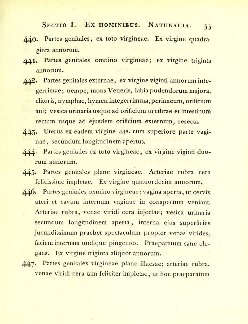 440. Partes genitales, ex toto virgineae. Ex virgine quadra- ginta annorum. 441. Partes genitales omnino virgineae; ex virgine triginta annorum. 442- Partes genitales externae, ex virgine viginti annorum inte- gerrimae; nempe, mons Veneris, labia pudendorum majora, clitoris, nymphae, hymen integerrimum, perinaeum, orificium ani; vesica urinaria usque ad orificium urethrae et intestinum rectum usque ad ejusdem orificium externum, resecta. 443- Uterus ex eadem virgine 442. cum superiore parte vagi- nae, secundum longitudinem apertus. 444. Partes genitales ex toto virgineae, ex virgine viginti duo- rum annorum. 445- Partes genitales plane virgineae. Arteriae rubra cera felicissime impletae. Ex virgine quatuordecim annorum. 446. Partes genitales omnino virgineae; vagina aperta, ut cervix uteri et cavum internum vaginae in conspectum veniant. Arteriae rubra, venae viridi cera injectae; vesica urinaria secundum longitudinem aperta, interna ejus superficies jucundissimum praebet spectaculum propter venas virides, faciem internam undique pingentes. Praeparatum sane ele- gans. Ex virgine triginta aliquot annorum. 447- Partes genitales virgineae plane illaesae; arteriae rubra, venae viridi cera tam feliciter impletae, ut hoc praeparatum