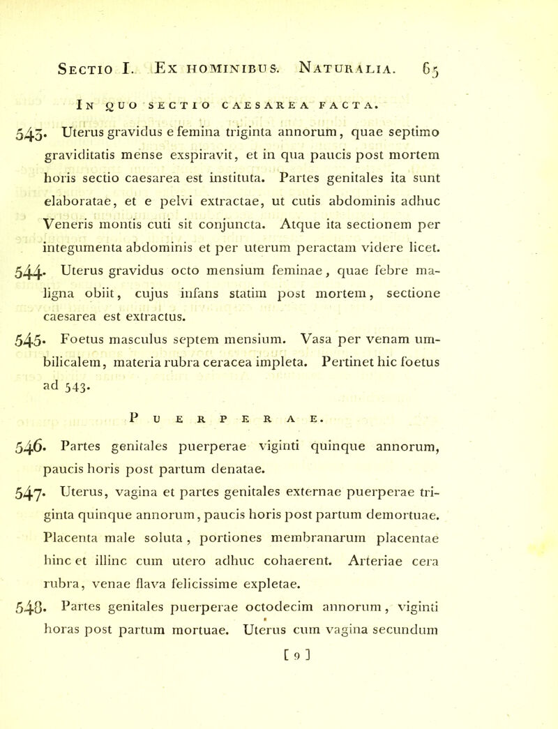 In guo sectio caesarea facta. 545* Uterus gravidus e femina triginta annorum, quae septimo graviditatis mense exspiravit, et in qua paucis post mortem horis sectio caesarea est instituta. Partes genitales ita sunt elaboratae, et e pelvi extractae, ut cutis abdominis adhuc Veneris montis cuti sit conjuncta. Atque ita sectionem per integumenta abdominis et per uterum peractam videre licet. 544- Uterus gravidus octo mensium feminae, quae febre ma- ligna obiit, cujus infans statim post mortem, sectione caesarea est extractus. 545* Foetus masculus septem mensium. Vasa per venam um- bilicalem, materia rubra ceracea impleta. Pertinet hic foetus ad 543. Puerperae. 546. Partes genitales puerperae viginti quinque annorum, paucis horis post partum denatae. 547* Uterus, vagina et partes genitales externae puerperae tri- ginta quinque annorum, paucis horis post partum demortuae. Placenta male soluta , portiones membranarum placentae hinc et illinc cum utero adhuc cohaerent. Arteriae cera rubra, venae flava felicissime expletae. 548* Partes genitales puerperae octodecim annorum, viginti horas post partum mortuae. Uterus cum vagina secundum [9]