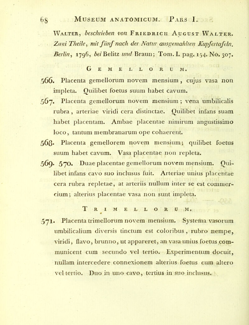 IValter, beschrieben von Friedrich August Walter. Zwei Theile, mit funfnach der Natur ausgemahlten Kupfertafeln. Berlin, 1796, bei Belitz und Braun; Tom. I. pag. 154. No. 307* Gemellorum. 566. Placenta gemellorum novem mensium , cujus vasa non impleta. Quilibet foetus suum habet cavum. 567. Placenta gemellorum novem mensium ; vena umbilicalis rubra , arteriae viridi cera distinctae. Quilibet infans suam habet placentam. Ambae placentae nimirum angustissimo loco, tantum membranarum ope cohaerent. 568* Placenta gemellorem novem mensium; quilibet foetus suum habet cavum. Vasa placentae non repleta. 569. 57O. Duae placentae gemellorum novem mensium. Qui- libet infans cavo suo inclusus fuit. Arteriae unius placentae cera rubra repletae, at arteriis nullum inter se est commer- cium; alterius placentae vasa non sunt impleta. Tri me l loru m. 571. Placenta trimellorum novem mensium. Systema vasorum umbilicalium diversis tinctum est coloribus , rubro nempe, viridi, flavo, brunno, ut appareret, an vasa unius foetus com- municent cum secundo vel tertio. Experimentum docuit, nullam intercedere connexionem alterius i foetus cum altero vel tertio. Duo in uno cavo, tertius in suo inclusus.