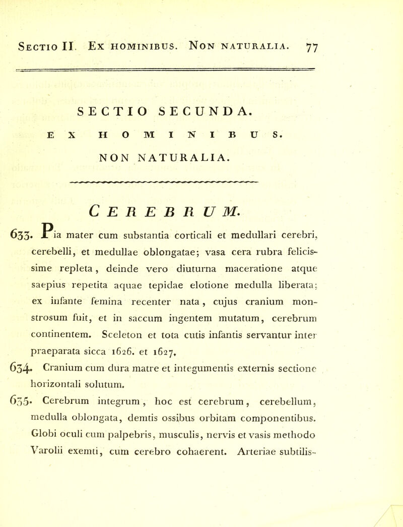 SECTIO SECUNDA. EX HOMINIBUS. NON NATURALIA. Cerebrum. 633. P ia mater cum substantia corticali et medullari cerebri, cerebelli, et medullae oblongatae; vasa cera rubra felicis- sime repleta, deinde vero diuturna maceratione atque saepius repetita aquae tepidae elotione medulla liberata; ex infante femina recenter nata, cujus cranium mon- strosum fuit, et in saccum ingentem mutatum, cerebrum continentem. Sceleton et tota cutis infantis servantur inter praeparata sicca 1626. et 1627. 634» Cranium cum dura matre et integumentis externis sectione horizontali solutum. 635* Cerebrum integrum, hoc est cerebrum, cerebellum, medulla oblongata, demtis ossibus orbitam componentibus. Globi oculi cum palpebris, musculis, nervis et vasis methodo Varolii exemti, cum cerebro cohaerent. Arteriae subtilis-