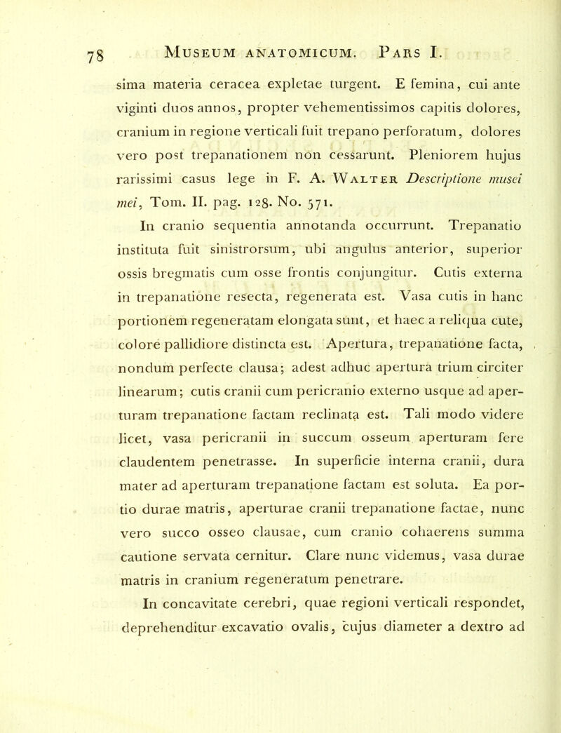 sima materia ceracea expletae turgent. E femina, cui ante viginti duos annos, propter vehementissimos capitis dolores, cranium in regione verticali fuit trepano perforatum, dolores vero post trepanationem non cessarunt. Pleniorem hujus rarissimi casus lege in F. A. Walter Descriptione musei mei, Tom. II. pag. 128. No. 571. In cranio sequentia annotanda occurrunt. Trepanatio instituta fuit sinistrorsum, ubi angulus anterior, superior ossis bregmatis cum osse frontis conjungitur. Cutis externa in trepanatione resecta, regenerata est. Vasa cutis in hanc portionem regeneratam elongata sunt, et haec a reliqua cute, colore pallidiore distincta est. Apertura, trepanatione facta, nondum perfecte clausa; adest adhuc apertura trium circiter linearum; cutis cranii cum pericranio externo usque ad aper- turam trepanatione factam reclinata est. Tali modo videre licet, vasa pericranii in succum osseum aperturam fere claudentem penetrasse. In superficie interna cranii, dura mater ad aperturam trepanatione factam est soluta. Ea por- tio durae matris, aperturae cranii trepanatione factae, nunc vero succo osseo clausae, cum cranio cohaerens summa cautione servata cernitur. Clare nunc videmus, vasa durae matris in cranium regeneratum penetrare. In concavitate cerebri, quae regioni verticali respondet, deprehenditur excavatio ovalis, cujus diameter a dextro ad