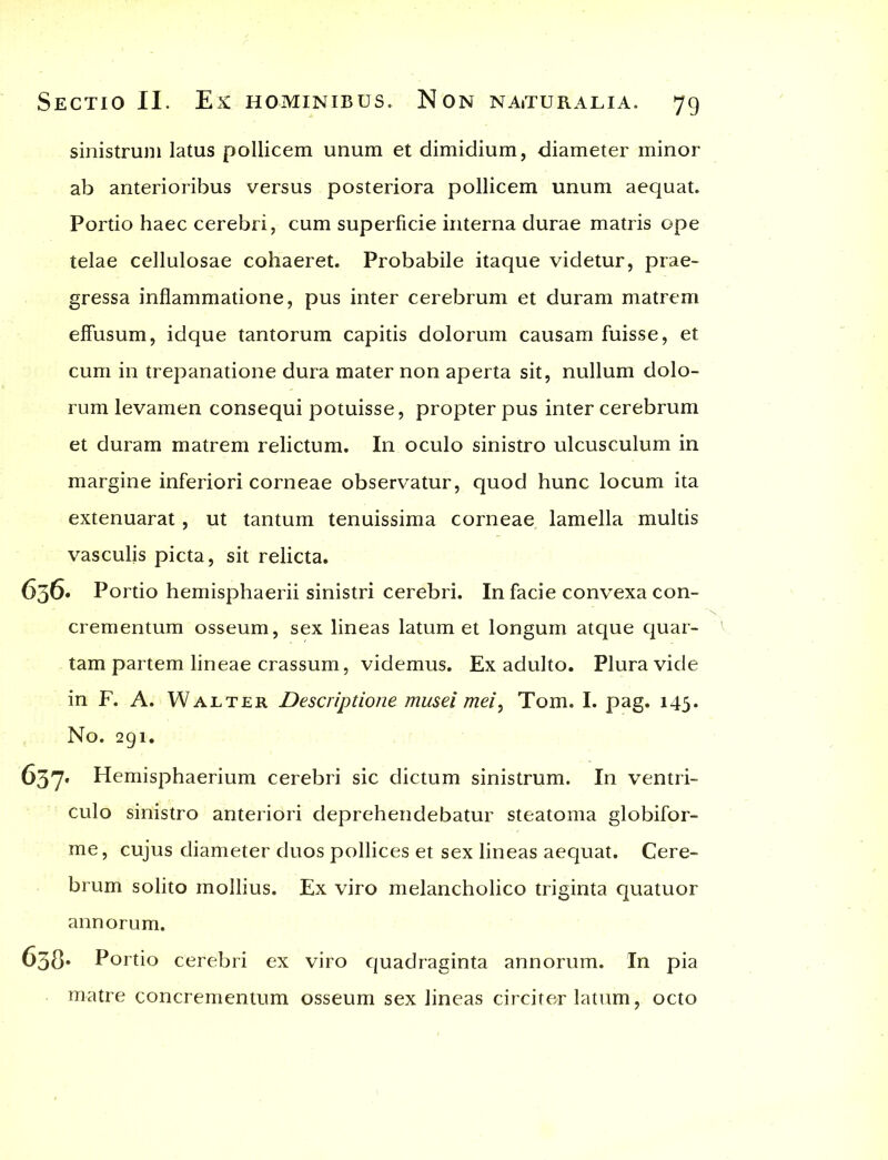 sinistrum latus pollicem unum et dimidium, diameter minor ab anterioribus versus posteriora pollicem unum aequat. Portio haec cerebri, cum superficie interna durae matris ope telae cellulosae cohaeret. Probabile itaque videtur, prae- gressa inflammatione, pus inter cerebrum et duram matrem effusum, idque tantorum capitis dolorum causam fuisse, et cum in trepanatione dura mater non aperta sit, nullum dolo- rum levamen consequi potuisse, propter pus inter cerebrum et duram matrem relictum. In oculo sinistro ulcusculum in margine inferiori corneae observatur, quod hunc locum ita extenuarat, ut tantum tenuissima corneae lamella multis vasculis picta, sit relicta. 636« Portio hemisphaerii sinistri cerebri. In facie convexa con- crementum osseum, sex lineas latum et longum atque quar- tam partem lineae crassum, videmus. Ex adulto. Plura vide in F. A. Walter Descriptione musei mei, Tom. I. pag. 145. No. 291. 637* Hemisphaerium cerebri sic dictum sinistrum. In ventri- culo sinistro anteriori deprehendebatur steatoma globifor- me, cujus diameter duos pollices et sex lineas aequat. Cere- brum solito mollius. Ex viro melancholico triginta quatuor annorum. 638* Portio cerebri ex viro quadraginta annorum. In pia matre concrementum osseum sex lineas circitor latum, octo