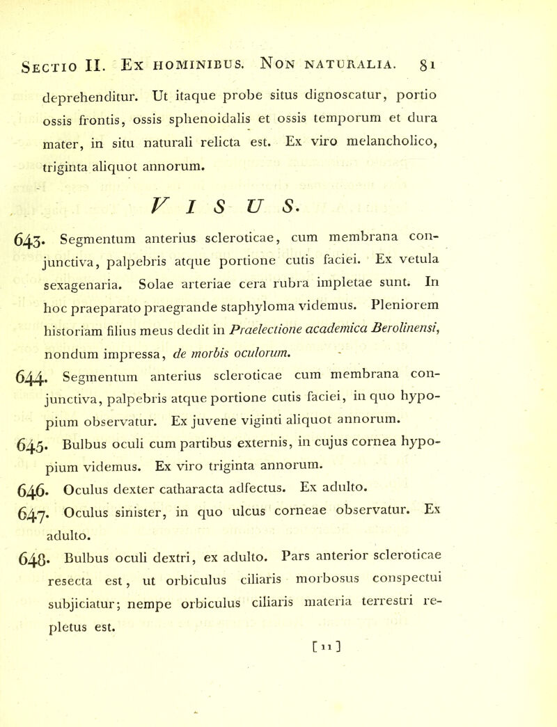 deprehenditur. Ut itaque probe situs dignoscatur, portio ossis frontis, ossis sphenoidalis et ossis temporum et dura mater, in situ naturali relicta est. Ex viro melancholico, triginta aliquot annorum. Vis u s. 643- Segmentum anterius scleroticae, cum membrana con- junctiva, palpebris atque portione cutis faciei. Ex vetula sexagenaria. Solae arteriae cera rubra impletae sunt; In hoc praeparato praegrande staphyloma videmus. Pleniorem historiam filius meus dedit in Praelectione academica Berolinensi, nondum impressa, de morbis oculorum. 644- Segmentum anterius scleroticae cum membrana con- junctiva, palpebris atque portione cutis faciei, in quo hypo- pium observatur. Ex juvene viginti aliquot annorum. 645. Bulbus oculi cum partibus externis, in cujus cornea hypo- pium videmus. Ex viro triginta annorum. 646* Oculus dexter catharacta adfectus. Ex adulto. 647* Oculus sinister, in quo ulcus corneae observatur. Ex adulto. 648* Bulbus oculi dextri, ex adulto. Pars anterior scleroticae resecta est, ut orbiculus ciliaris morbosus conspectui subjiciatur; nempe orbiculus ciliaris materia terrestri re- pletus est. Cui