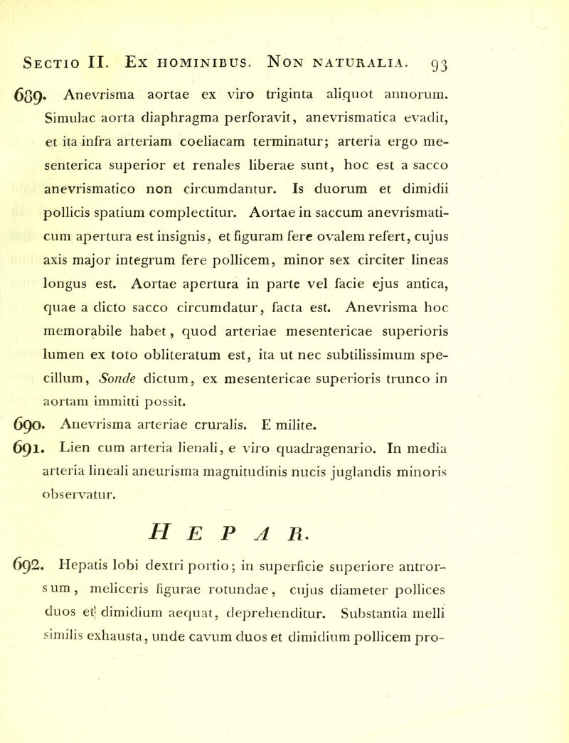 689- Anevrisma aortae ex viro triginta aliquot annorum. Simulae aorta diaphragma perforavit, anevrismatica evadit, et ita infra arteriam coeliacam terminatur; arteria ergo me- senterica superior et renales liberae sunt, hoc est a sacco anevrismatico non circumdantur. Is duorum et dimidii pollicis spatium complectitur. Aortae in saccum anevrismati- cum apertura est insignis, et figuram fere ovalem refert, cujus axis major integrum fere pollicem, minor sex circiter lineas longus est. Aortae apertura in parte vel facie ejus antica, quae a dicto sacco circumdatur, facta est. Anevrisma hoc memorabile habet, quod arteriae mesentericae superioris lumen ex toto obliteratum est, ita ut nec subtilissimum spe- cillum, Sonde dictum, ex mesentericae superioris trunco in aortam immitti possit. 690. Anevrisma arteriae cruralis. E milite. 691. Lien cum arteria lienali, e viro quadragenario. In media arteria lineali aneurisma magnitudinis nucis juglandis minoris observatur. Hepar. 692. Hepatis lobi dextri portio; in superficie superiore antror- sum, meliceris figurae rotundae, cujus diameter pollices duos et] dimidium aequat, deprehenditur. Substantia melli similis exhausta, unde cavum duos et dimidium pollicem pro-