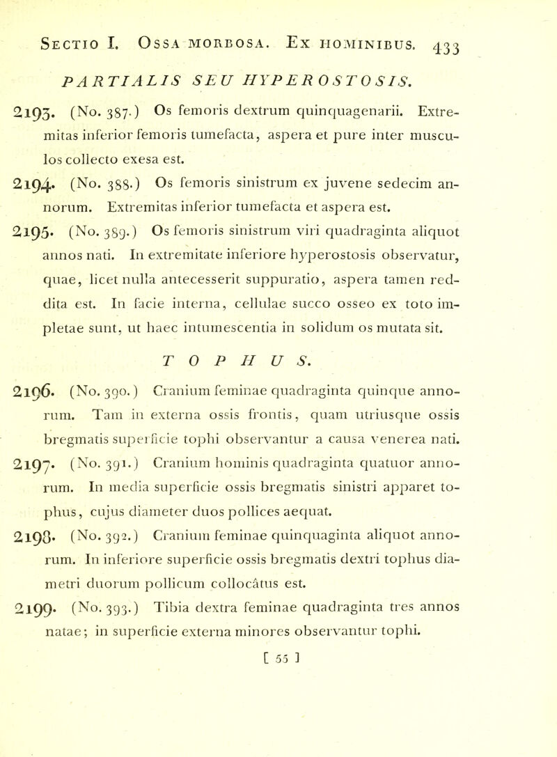 PARTIALIS SEU HYPEROSTOSIS. 2195. (No. 387.) Os femoris dextrum quinquagenarii. Extre- mitas inferior femoris tumefacta, aspera et pure inter muscu- los collecto exesa est. 2l94» (No. 388*) Os femoris sinistrum ex juvene sedecim an- norum. Extremitas inferior tumefacta et aspera est. 2l95* (No. 389*) Os femoris sinistrum viri quadraginta aliquot annos nati. In extremitate inferiore hyperostosis observatur, quae, licet nulla antecesserit suppuratio, aspera tamen red- dita est. In facie interna, cellulae succo osseo ex toto im- pletae sunt, ut haec intumescentia in solidum os mutata sit. TOPHUS. 2196. (No. 390.) Cranium feminae quadraginta quinque anno- rum. Tam in externa ossis frontis, quam utriusque ossis bregmatis superficie tophi observantur a causa venerea nati. 2l97« (No. 391.) Cranium hominis quadraginta quatuor anno- rum. In media superficie ossis bregmatis sinistri apparet to- phus, cujus diameter duos pollices aequat. 2l98* (No. 392.) Cranium feminae quinquaginta aliquot anno- rum. In inferiore superficie ossis bregmatis dextri tophus dia- metri duorum pollicum collocatus est. 2l99* (No. 393.) Tibia dextra feminae quadraginta tres annos natae; in superficie externa minores observantur tophi. [ 55 1