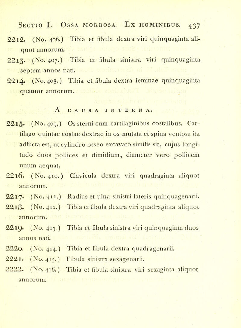 2212. (No. 406.) Tibia et fibula dextra viri quinquaginta ali- quot annorum. 2213. (No. 407.) Tibia et fibula sinistra viri quinquaginta septem annos nati. 22l4» (No. 408.) Tibia et fibula dextra feminae quinquaginta quatuor annorum. A CAUSA INTERNA. 2215. (No. 409.) Os sterni cum cartilaginibus costalibus. Car- tilago quintae costae dextrae in os mutata et spina ventosa ita adflicta est, ut cylindro osseo excavato similis sit, cujus longi- tudo duos pollices et dimidium, diameter vero pollicem unum aequat. 2216. (No. 410.) Clavicula dextra viri quadraginta aliquot annorum. 2217. (No. 411.) Radius et ulna sinistri lateris quinquagenarii. 22l8» (No. 412.) Tibia et fibula dextra viri quadraginta aliquot annorum. 22l9» (No. 413 ) Tibia et fibula sinistra viri quinquaginta duos annos nati. 2220. (No. 414.) 2221. (No. 415.) 2222. (No. 416.) annorum. Tibia et fibula dextra quadragenarii. Fibula sinistra sexagenarii. Tibia et fibula sinistra viri sexaginta aliquot