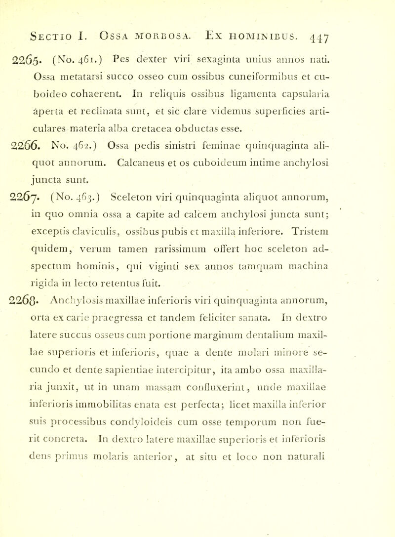 2265. (No. 461.) Pes dexter viri sexaginta unius annos nati. Ossa metatarsi succo osseo cum ossibus cuneiformibus et cu- boideo cohaerent. In reliquis ossibus ligamenta capsularia aperta et reclinata sunt, et sic clare videmus superficies arti- culares materia alba cretacea obductas esse. 2266. No. 462.) Ossa pedis sinistri feminae quinquaginta ali- quot annorum. Calcaneus et os cuboideum intime anchylosi juncta sunt. 2267. (No. 463.) Sceleton viri quinquaginta aliquot annorum, in quo omnia ossa a capite ad calcem anchylosi juncta sunt; exceptis claviculis, ossibus pubis et maxilla inferiore. Tristem quidem, verum tamen rarissimum offert hoc sceleton ad- spectum hominis, qui viginti sex annos tamquam machina rigida in lecto retentus fuit. 2268* Anchylosis maxillae inferioris viri quinquaginta annorum, orta ex carie praegressa et tandem feliciter sanata. In dextro latere succus osseus cum portione marginum dentalium maxil- lae superioris et inferioris, quae a dente molari minore se- cundo et dente sapientiae intercipitur, ita ambo ossa maxilla- ria junxit, ut in unam massam confluxerint, unde maxillae inferioris immobilitas enata est perfecta; licet maxilla inferior suis processibus condyloicleis cum osse temporum non fue- rit concreta. In dextro latere maxillae superioris et inferioris dens primus molaris anterior, at situ et loco non naturali